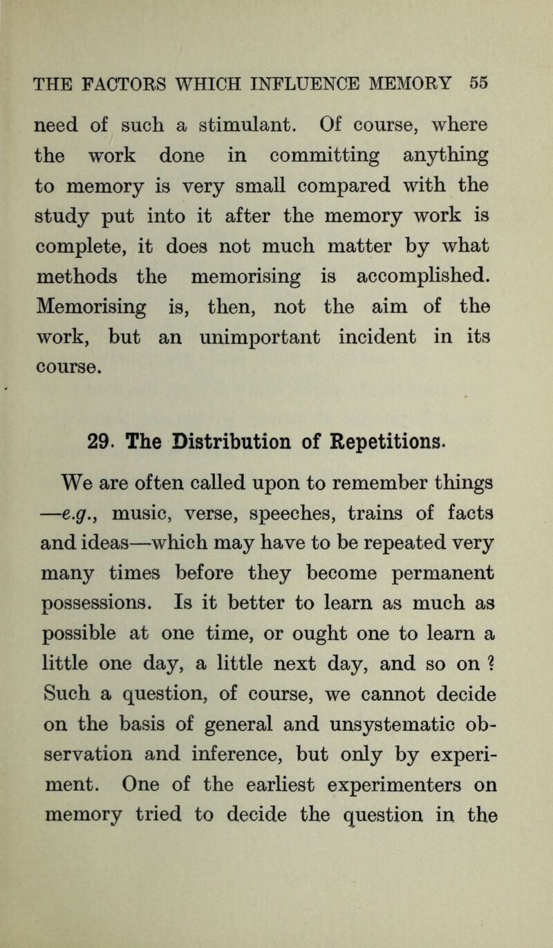 need of such a stimulant. Of course, where the work done in committing anything to memory is very small compared with the study put into it after the memory work is complete, it does not much matter by what methods the memorising is accomplished. Memorising is, then, not the aim of the work, but an unimportant incident in its course. 29. The Distribution of Repetitions. We are often called upon to remember things —e.g., music, verse, speeches, trains of facts and ideas—which may have to be repeated very many times before they become permanent possessions. Is it better to learn as much as possible at one time, or ought one to learn a little one day, a little next day, and so on ? Such a question, of course, we cannot decide on the basis of general and unsystematic ob- servation and inference, but only by experi- ment. One of the earliest experimenters on memory tried to decide the question in the