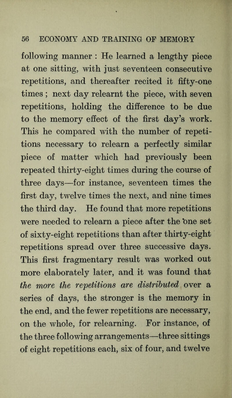 following manner : He learned a lengthy piece at one sitting, with just seventeen consecutive repetitions, and thereafter recited it fifty-one times ; next day relearnt the piece, with seven repetitions, holding the difference to be due to the memory effect of the first day’s work. This he compared with the number of repeti- tions necessary to relearn a perfectly similar piece of matter which had previously been repeated thirty-eight times during the course of three days—for instance, seventeen times the first day, twelve times the next, and nine times the third day. He found that more repetitions were needed to relearn a piece after the ‘one set of sixty-eight repetitions than after thirty-eight repetitions spread over three successive days. This first fragmentary result was worked out more elaborately later, and it was found that the more the repetitions are distributed over a series of days, the stronger is the memory in the end, and the fewer repetitions are necessary, on the whole, for relearning. For instance, of the three following arrangements—three sittings of eight repetitions each, six of four, and twelve
