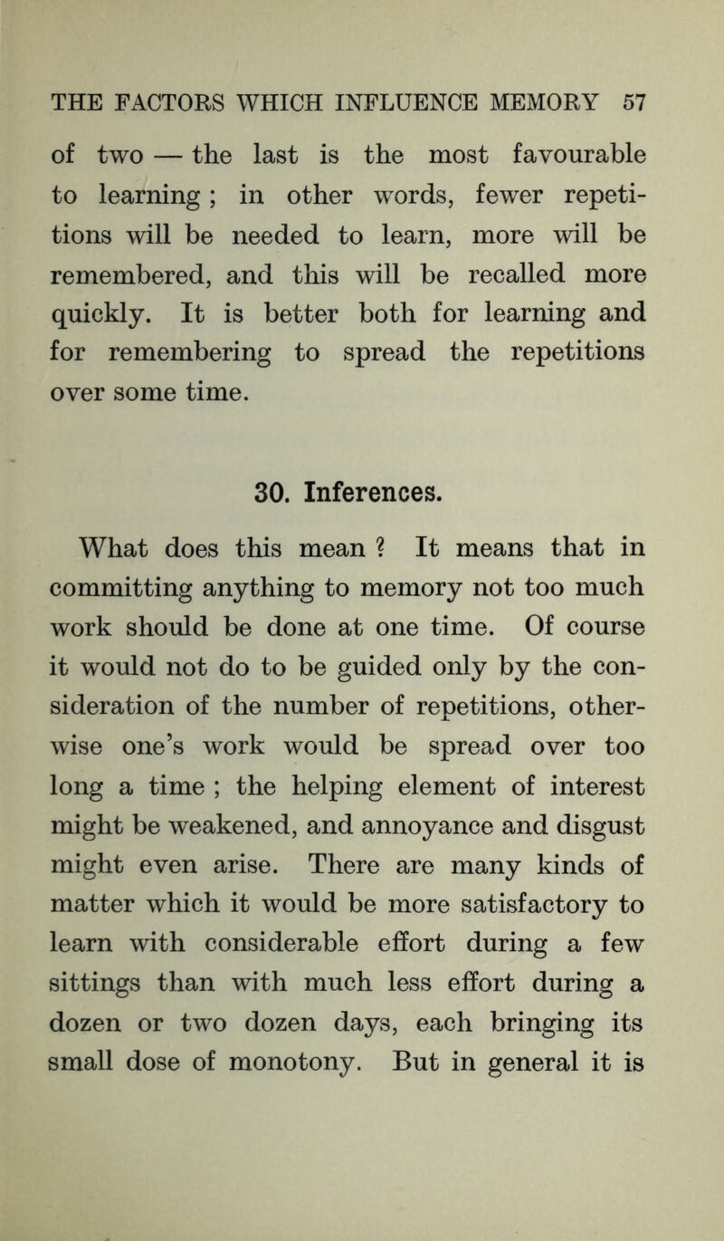 of two — the last is the most favourable to learning; in other words, fewer repeti- tions will be needed to learn, more will be remembered, and this will be recalled more quickly. It is better both for learning and for remembering to spread the repetitions over some time. 30. Inferences. What does this mean ? It means that in committing anything to memory not too much work should be done at one time. Of course it would not do to be guided only by the con- sideration of the number of repetitions, other- wise one’s work would be spread over too long a time ; the helping element of interest might be weakened, and annoyance and disgust might even arise. There are many kinds of matter which it would be more satisfactory to learn with considerable effort during a few sittings than with much less effort during a dozen or two dozen days, each bringing its small dose of monotony. But in general it is