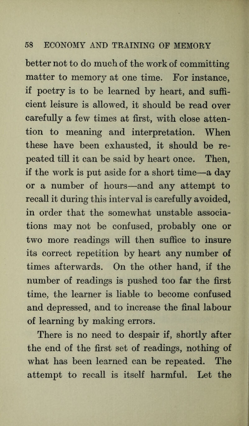 better not to do much of the work of committing matter to memory at one time. For instance, if poetry is to be learned by heart, and suffi- cient leisure is allowed, it should be read over carefully a few times at first, with close atten- tion to meaning and interpretation. When these have been exhausted, it should be re- peated till it can be said by heart once. Then, if the work is put aside for a short time—a day or a number of hours—and any attempt to recall it during this interval is carefully avoided, in order that the somewhat unstable associa- tions may not be confused, probably one or two more readings will then suffice to insure its correct repetition by heart any number of times afterwards. On the other hand, if the number of readings is pushed too far the first time, the learner is liable to become confused and depressed, and to increase the final labour of learning by making errors. There is no need to despair if, shortly after the end of the first set of readings, nothing of what has been learned can be repeated. The attempt to recall is itself harmful. Let the