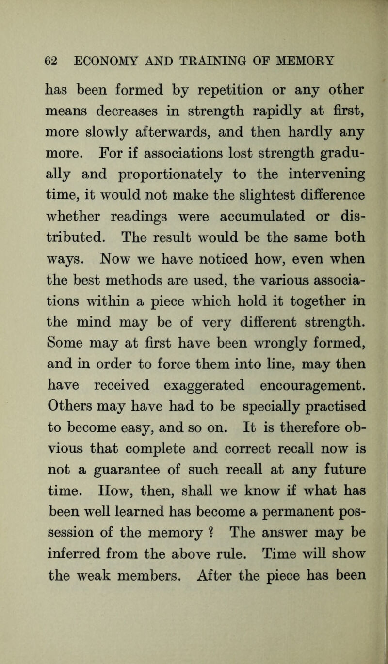 has been formed by repetition or any other means decreases in strength rapidly at first, more slowly afterwards, and then hardly any more. For if associations lost strength gradu- ally and proportionately to the intervening time, it would not make the slightest difference whether readings were accumulated or dis- tributed. The result would be the same both ways. Now we have noticed how, even when the best methods are used, the various associa- tions within a piece which hold it together in the mind may be of very different strength. Some may at first have been wrongly formed, and in order to force them into line, may then have received exaggerated encouragement. Others may have had to be specially practised to become easy, and so on. It is therefore ob- vious that complete and correct recall now is not a guarantee of such recall at any future time. How, then, shall we know if what has been well learned has become a permanent pos- session of the memory ? The answer may be inferred from the above rule. Time will show the weak members. After the piece has been