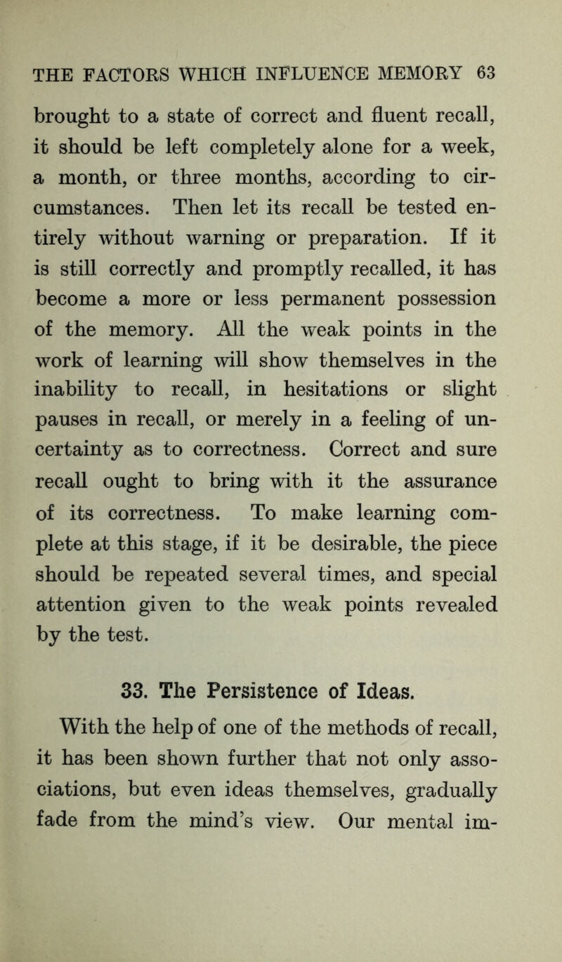 brought to a state of correct and fluent recall, it should be left completely alone for a week, a month, or three months, according to cir- cumstances. Then let its recall be tested en- tirely Avithout warning or preparation. If it is still correctly and promptly recalled, it has become a more or less permanent possession of the memory. All the weak points in the work of learning will show themselves in the inability to recall, in hesitations or slight pauses in recall, or merely in a feeling of un- certainty as to correctness. Correct and sure recall ought to bring with it the assurance of its correctness. To make learning com- plete at this stage, if it be desirable, the piece should be repeated several times, and special attention given to the weak points revealed by the test. 33. The Persistence of Ideas. With the help of one of the methods of recall, it has been shown further that not only asso- ciations, but even ideas themselves, gradually fade from the mind’s view. Our mental im-
