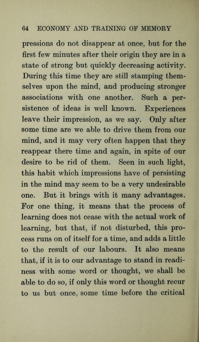 pressions do not disappear at once, but for the first few minutes after their origin they are in a state of strong but quickly decreasing activity. During this time they are still stamping them- selves upon the mind, and producing stronger associations with one another. Such a per- sistence of ideas is well known. Experiences leave their impression, as we say. Only after some time are we able to drive them from our mind, and it may very often happen that they reappear there time and again, in spite of our desire to be rid of them. Seen in such light, this habit which impressions have of persisting in the mind may seem to be a very undesirable one. But it brings with it many advantages. For one thing, it means that the process of learning does not cease with the actual work of learning, but that, if not disturbed, this pro- cess runs on of itself for a time, and adds a little to the result of our labours. It also means that, if it is to our advantage to stand in readi- ness with some word or thought, we shall be able to do so, if only this word or thought recur to us but once, some time before the critical