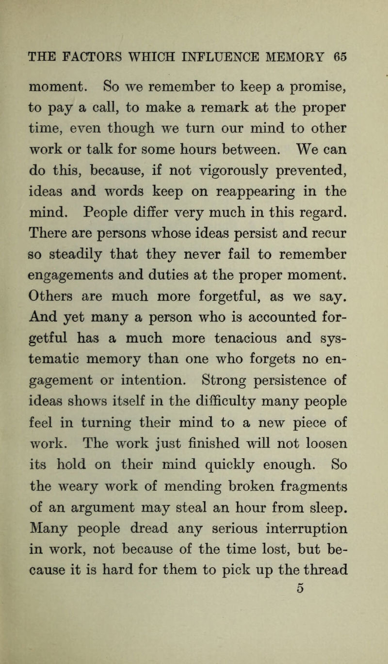 moment. So we remember to keep a promise, to pay a call, to make a remark at the proper time, even though we turn our mind to other work or talk for some hours between. We can do this, because, if not vigorously prevented, ideas and words keep on reappearing in the mind. People differ very much in this regard. There are persons whose ideas persist and recur so steadily that they never fail to remember engagements and duties at the proper moment. Others are much more forgetful, as we say. And yet many a person who is accounted for- getful has a much more tenacious and sys- tematic memory than one who forgets no en- gagement or intention. Strong persistence of ideas shows itself in the difficulty many people feel in turning their mind to a new piece of work. The work just finished will not loosen its hold on their mind quickly enough. So the weary work of mending broken fragments of an argument may steal an hour from sleep. Many people dread any serious interruption in work, not because of the time lost, but be- cause it is hard for them to pick up the thread