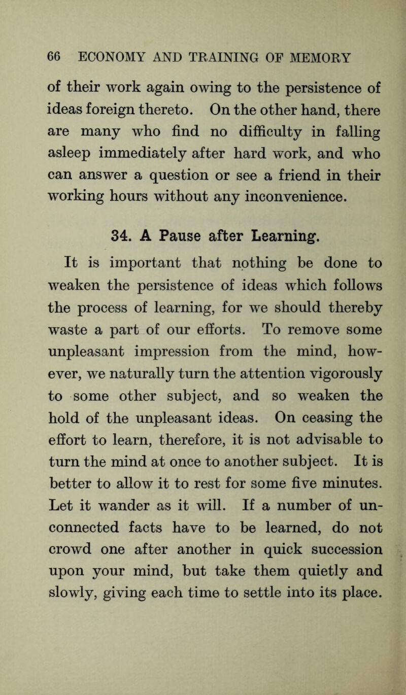 of their work again owing to the persistence of ideas foreign thereto. On the other hand, there are many who find no difficulty in falling asleep immediately after hard work, and who can answer a question or see a friend in their working hours without any inconvenience. 34. A Pause after Learning. It is important that nothing be done to weaken the persistence of ideas which follows the process of learning, for we should thereby waste a part of our efforts. To remove some unpleasant impression from the mind, how- ever, we naturally turn the attention vigorously to some other subject, and so weaken the hold of the unpleasant ideas. On ceasing the effort to learn, therefore, it is not advisable to tiu*n the mind at once to another subject. It is better to allow it to rest for some five minutes. Let it wander as it vdll. If a number of un- connected facts have to be learned, do not crowd one after another in quick succession upon your mind, but take them quietly and slowly, giving each time to settle into its place.