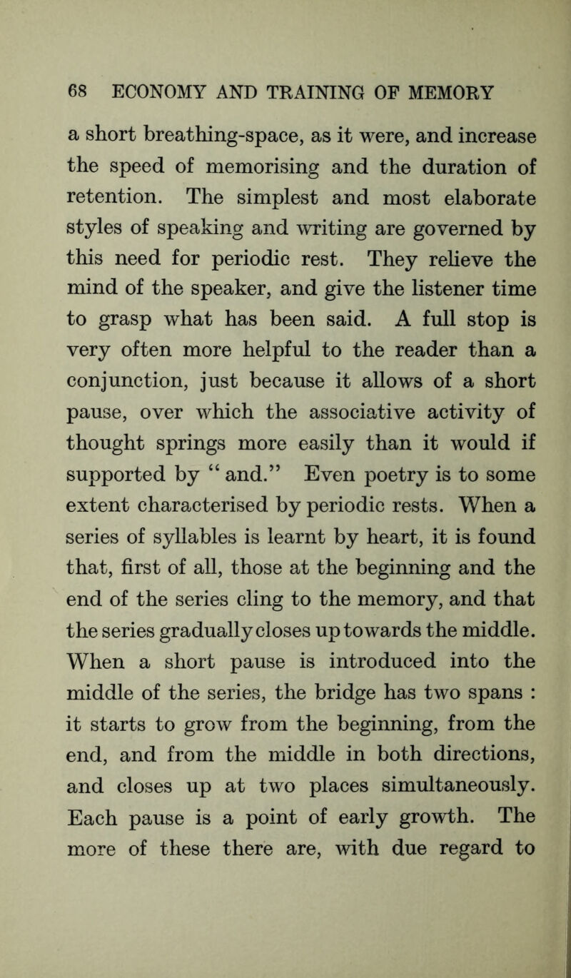 a short breathing-space, as it were, and increase the speed of memorising and the duration of retention. The simplest and most elaborate styles of speaking and writing are governed by this need for periodic rest. They relieve the mind of the speaker, and give the listener time to grasp what has been said. A full stop is very often more helpful to the reader than a conjunction, just because it allows of a short pause, over which the associative activity of thought springs more easily than it would if supported by “ and.” Even poetry is to some extent characterised by periodic rests. When a series of syllables is learnt by heart, it is found that, first of all, those at the beginning and the end of the series cling to the memory, and that the series gradually closes up towards the middle. When a short pause is introduced into the middle of the series, the bridge has two spans : it starts to grow from the beginning, from the end, and from the middle in both directions, and closes up at two places simultaneously. Each pause is a point of early growth. The more of these there are, with due regard to
