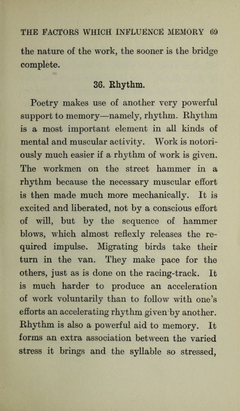 the nature of the work, the sooner is the bridge complete. 36. Rhythm. Poetry makes use of another very powerful support to memory—namely, rhythm. Rhythm is a most important element in all kinds of mental and muscular activity. Work is notori- ously much easier if a rhythm of work is given. The workmen on the street hammer in a rhythm because the necessary muscular effort is then made much more mechanically. It is excited and liberated, not by a conscious effort of will, but by the sequence of hammer blows, which almost reflexly releases the re- quired impulse. Migrating birds take their turn in the van. They make pace for the others, just as is done on the racing-track. It is much harder to produce an acceleration of work voluntarily than to follow vith one’s efforts an accelerating rhythm given by another. Rhythm is also a powerful aid to memory. It forms an extra association between the varied stress it brings and the syllable so stressed.