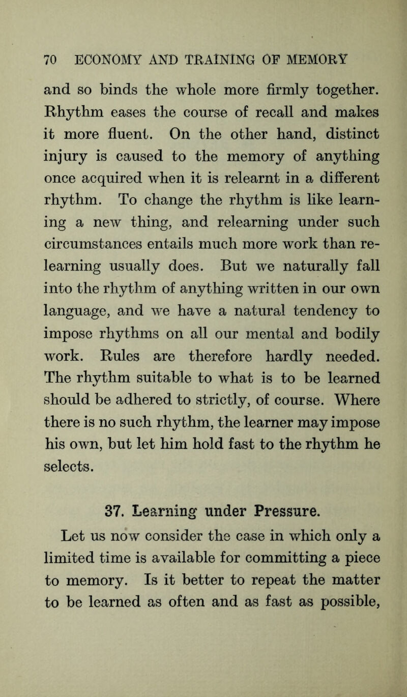 and so binds the whole more firmly together. Rhythm eases the course of recall and makes it more fluent. On the other hand, distinct injury is caused to the memory of anything once acquired when it is relearnt in a different rhythm. To change the rhythm is like learn- ing a new thing, and relearning under such circumstances entails much more work than re- learning usually does. But we naturally fall into the rhythm of anything written in our own language, and we have a natural tendency to impose rhythms on all our mental and bodily work. Rules are therefore hardly needed. The rhythm suitable to what is to be learned should be adhered to strictly, of course. Where there is no such rhythm, the learner may impose his own, but let him hold fast to the rhythm he selects. 37. Learning under Pressure. Let us now consider the case in which only a limited time is available for committing a piece to memory. Is it better to repeat the matter to be learned as often and as fast as possible.