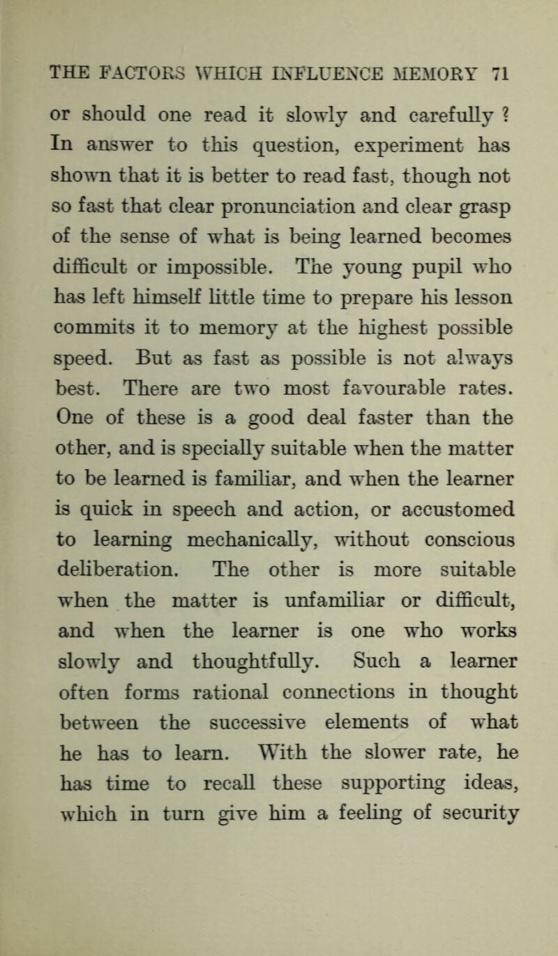 or should one read it slowly and carefully ? In answer to this question, experiment has shown that it is bettor to read fast, though not so fast that clear pronunciation and clear grasp of the sense of what is being learned becomes difficult or impossible. The young pupil who has left himself little time to prepare his lesson commits it to memory at the highest possible speed. But as fast as possible is not always best. There are two most favourable rates. One of these is a good deal faster than the other, and is specially suitable when the matter to be learned is familiar, and when the learner is quick in speech and action, or accustomed to learning mechanically, without conscious deliberation. The other is more suitable when the mattor is unfamiliar or difficult, and when the learner is one who works slowly and thoughtfully. Such a learner often forms rational connections in thought between the successive elements of what he has to learn. With the slower rate, he has time to recall these supporting ideas, which in turn give him a feeling of security