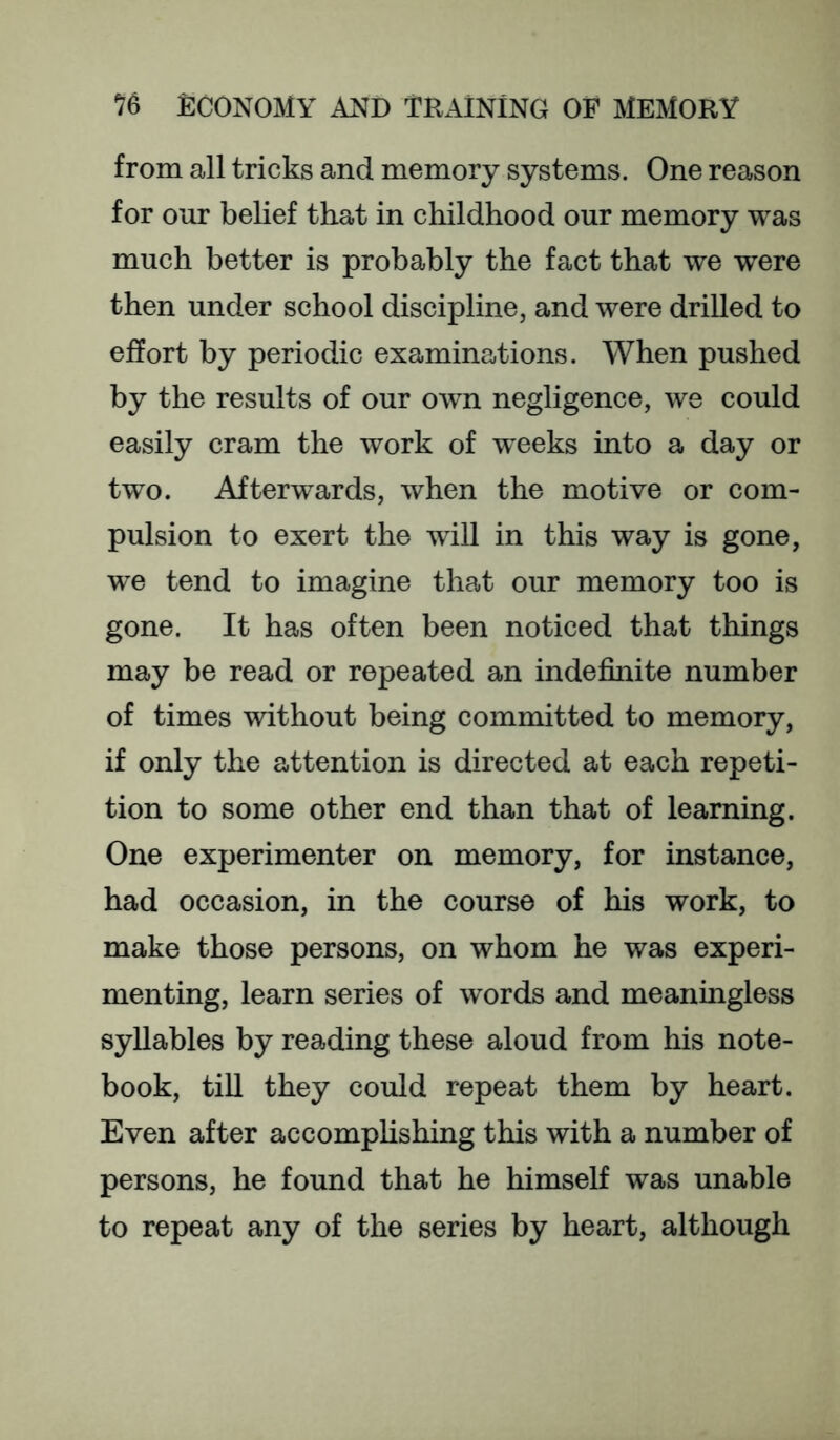 from all tricks and memory systems. One reason for our belief that in childhood our memory was much better is probably the fact that we were then under school discipline, and were drilled to effort by periodic examinations. When pushed by the results of our owm negligence, we could easily cram the work of weeks into a day or two. Afterwards, when the motive or com- pulsion to exert the will in this way is gone, we tend to imagine that our memory too is gone. It has often been noticed that things may be read or repeated an indefinite number of times without being committed to memory, if only the attention is directed at each repeti- tion to some other end than that of learning. One experimenter on memory, for instance, had occasion, in the course of his work, to make those persons, on whom he was experi- menting, learn series of words and meaningless syllables by reading these aloud from his note- book, till they could repeat them by heart. Even after accomphshing this with a number of persons, he found that he himself was unable to repeat any of the series by heart, although