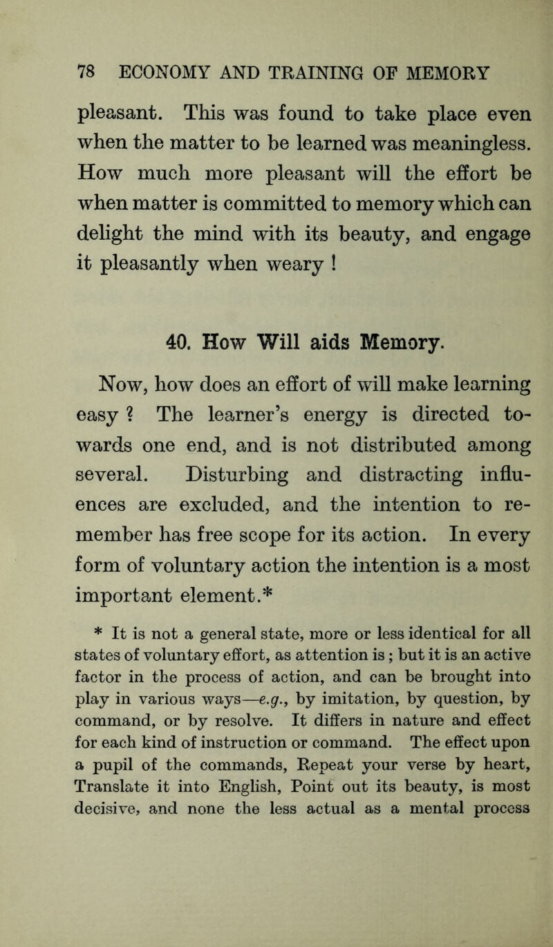 pleasant. This was found to take place even when the matter to be learned was meaningless. How much more pleasant will the effort be when matter is committed to memory which can delight the mind with its beauty, and engage it pleasantly when weary ! 40. How Will aids Memory. Now, how does an effort of will make learning easy ? The learner’s energy is directed to- wards one end, and is not distributed among several. Disturbing and distracting influ- ences are excluded, and the intention to re- member has free scope for its action. In every form of voluntary action the intention is a most important element.* * It is not a general state, more or less identical for all states of voluntary effort, as attention is; but it is an active factor in the process of action, and can be brought into play in various ways—e.g., by imitation, by question, by command, or by resolve. It differs in nature and effect for each kind of instruction or command. The effect upon a pupil of the commands. Repeat your verse by heart. Translate it into English, Point out its beauty, is most decisive, and none the less actual as a mental process