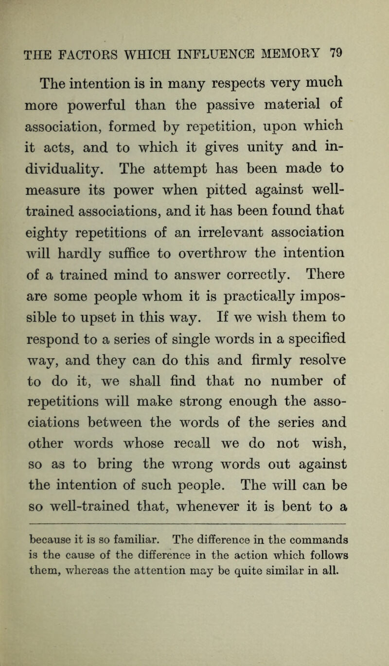 The intention is in many respects very much more powerful than the passive material of association, formed by repetition, upon which it acts, and to which it gives unity and in- dividuality. The attempt has been made to measure its power when pitted against well- trained associations, and it has been found that eighty repetitions of an irrelevant association will hardly suffice to overthrow the intention of a trained mind to answer correctly. There are some people whom it is practically impos- sible to upset in this way. If we wish them to respond to a series of single words in a specified way, and they can do this and firmly resolve to do it, we shall find that no number of repetitions will make strong enough the asso- ciations between the words of the series and other words whose recall we do not wish, so as to bring the wrong words out against the intention of such people. The will can be so well-trained that, whenever it is bent to a because it is so familiar. The difference in the commands is the cause of the difference in the action which follows them, v/hereas the attention may be quite similar in all.