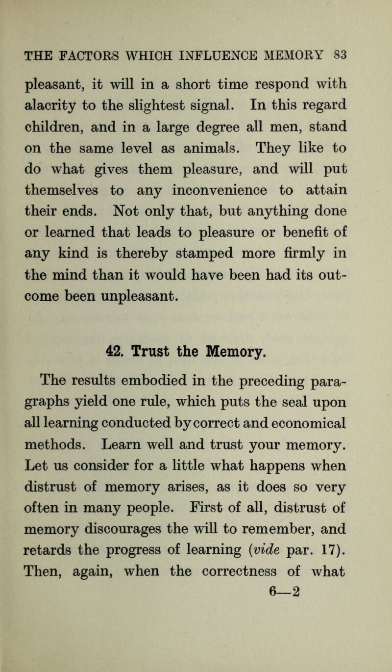 pleasant, it will in a short time respond with alacrity to the slightest signal. In this regard children, and in a large degree all men, stand on the same level as animals. They like to do what gives them pleasure, and will put themselves to any inconvenience to attain their ends. Not only that, but anything done or learned that leads to pleasure or benefit of any kind is thereby stamped more firmly in the mind than it would have been had its out- come been unpleasant. 42. Trust the Memory. The results embodied in the preceding para- graphs yield one rule, which puts the seal upon all learning conducted by correct and economical methods. Learn well and trust your memory. Let us consider for a little what happens when distrust of memory arises, as it does so very often in many people. First of all, distrust of memory discourages the will to remember, and retards the progress of learning {vide par. 17). Then, again, when the correctness of what 6—2