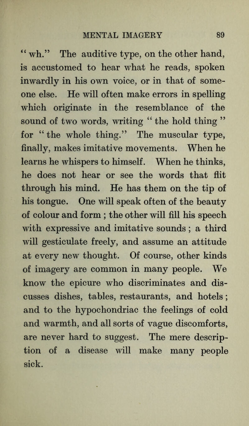 ‘‘ wh.” The auditive type, on the other hand, is accustomed to hear what he reads, spoken inwardly in his own voice, or in that of some- one else. He will often make errors in spelling which originate in the resemblance of the sound of two words, writing “ the hold thing ” for “ the whole thing.” The muscular type, finally, makes imitative movements. When he learns he whispers to himself. When he thinks, he does not hear or see the words that flit through his mind. He has them on the tip of his tongue. One will speak often of the beauty of colour and form ; the other will fill his speech with expressive and imitative sounds; a third will gesticulate freely, and assume an attitude at every new thought. Of course, other kinds of imagery are common in many people. We know the epicure who discriminates and dis- cusses dishes, tables, restaurants, and hotels; and to the hypochondriac the feelings of cold and warmth, and all sorts of vague discomforts, are never hard to suggest. The mere descrip- tion of a disease will make many people sick.