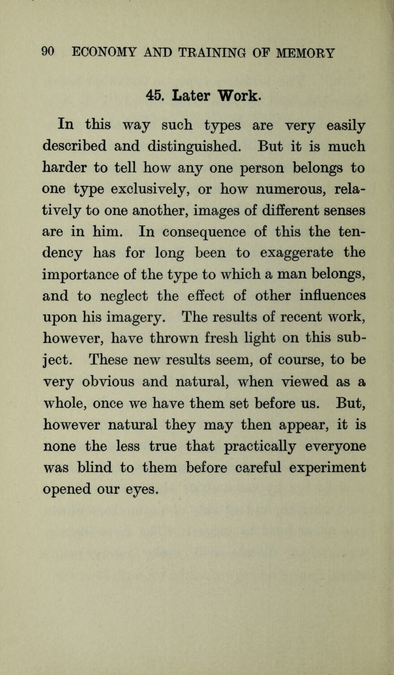 45. Later Work. In this way such types are very easily described and distinguished. But it is much harder to tell how any one person belongs to one type exclusively, or how numerous, rela- tively to one another, images of different senses are in him. In consequence of this the ten- dency has for long been to exaggerate the importance of the type to which a man belongs, and to neglect the effect of other influences upon his imagery. The results of recent work, however, have thrown fresh light on this sub- ject. These new results seem, of course, to be very obvious and natural, when viewed as a whole, once we have them set before us. But, however natural they may then appear, it is none the less true that practically everyone was blind to them before careful experiment opened our eyes.