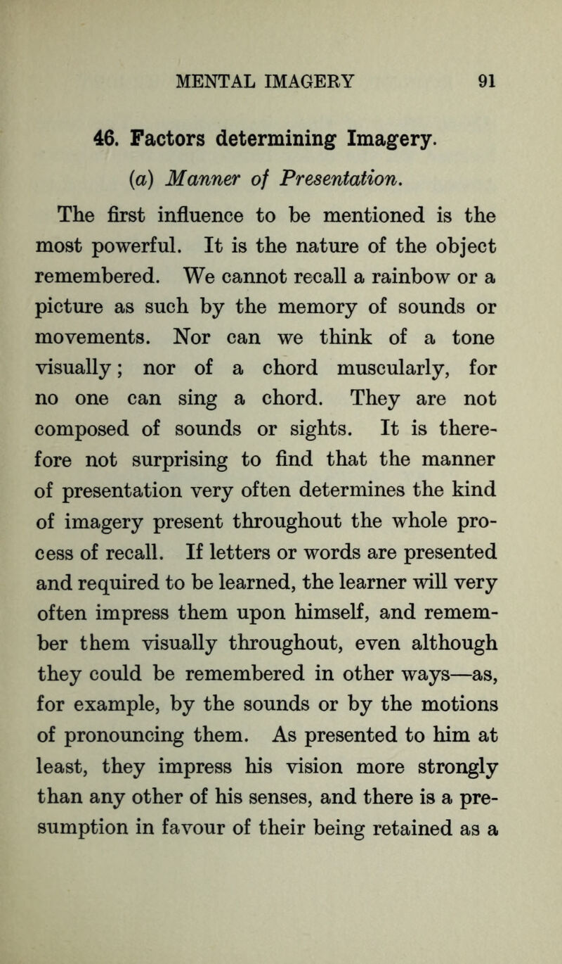 46. Factors determining Imagery. (a) Manner of Presentation. The first influence to be mentioned is the most powerful. It is the nature of the object remembered. We cannot recall a rainbow or a picture as such by the memory of sounds or movements. Nor can we think of a tone visually; nor of a chord muscularly, for no one can sing a chord. They are not composed of sounds or sights. It is there- fore not surprising to find that the manner of presentation very often determines the kind of imagery present throughout the whole pro- cess of recall. If letters or words are presented and required to be learned, the learner will very often impress them upon himself, and remem- ber them visually throughout, even although they could be remembered in other ways—as, for example, by the sounds or by the motions of pronouncing them. As presented to him at least, they impress his vision more strongly than any other of his senses, and there is a pre- sumption in favour of their being retained as a