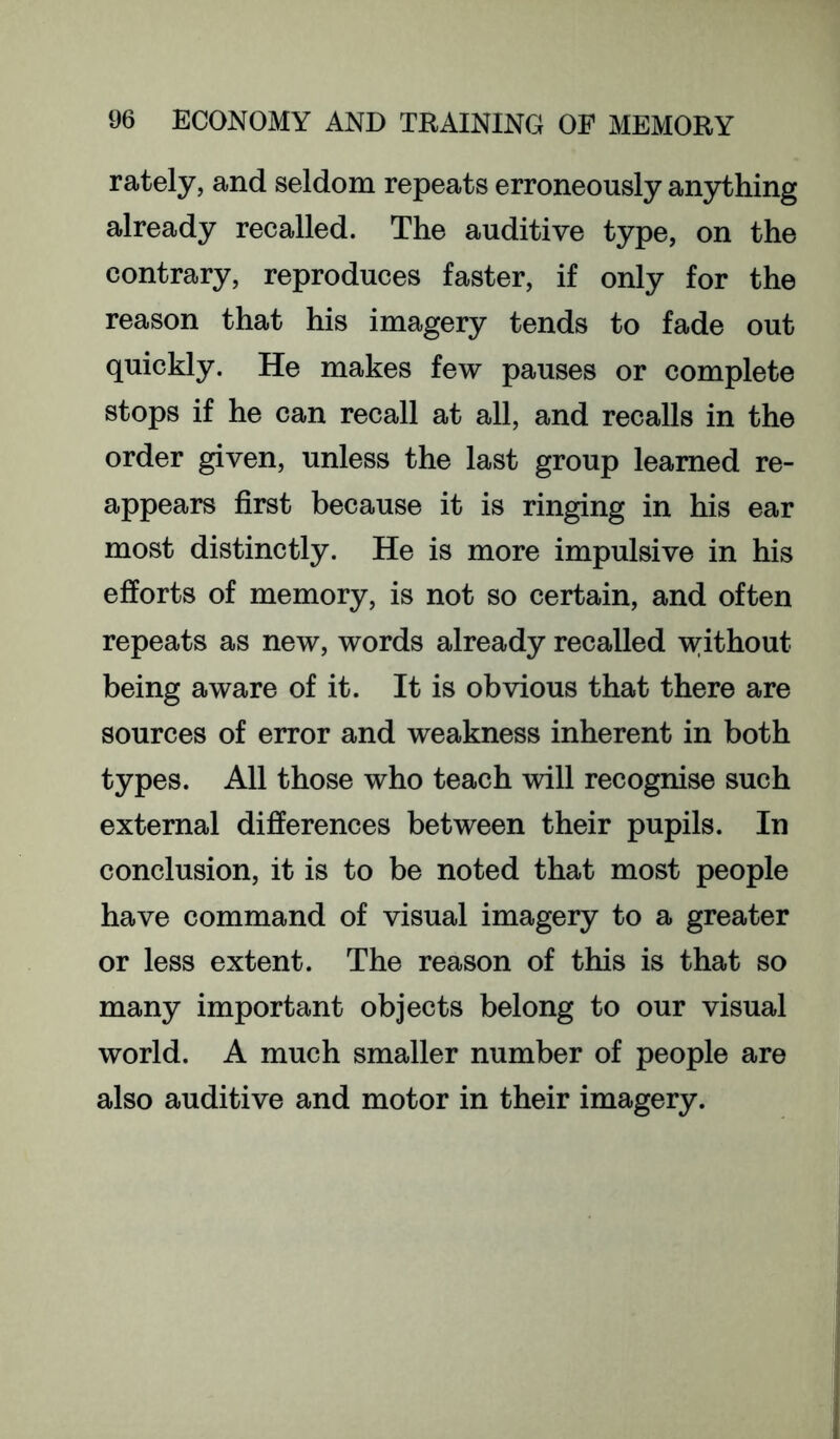 lately, and seldom repeats erroneously anything already recalled. The auditive type, on the contrary, reproduces faster, if only for the reason that his imagery tends to fade out quickly. He makes few pauses or complete stops if he can recall at all, and recalls in the order given, unless the last group learned re- appears first because it is ringing in his ear most distinctly. He is more impulsive in his efforts of memory, is not so certain, and often repeats as new, words already recalled without being aware of it. It is obvious that there are sources of error and weakness inherent in both types. All those who teach will recognise such external differences between their pupils. In conclusion, it is to be noted that most people have command of visual imagery to a greater or less extent. The reason of this is that so many important objects belong to our visual world. A much smaller number of people are also auditive and motor in their imagery.