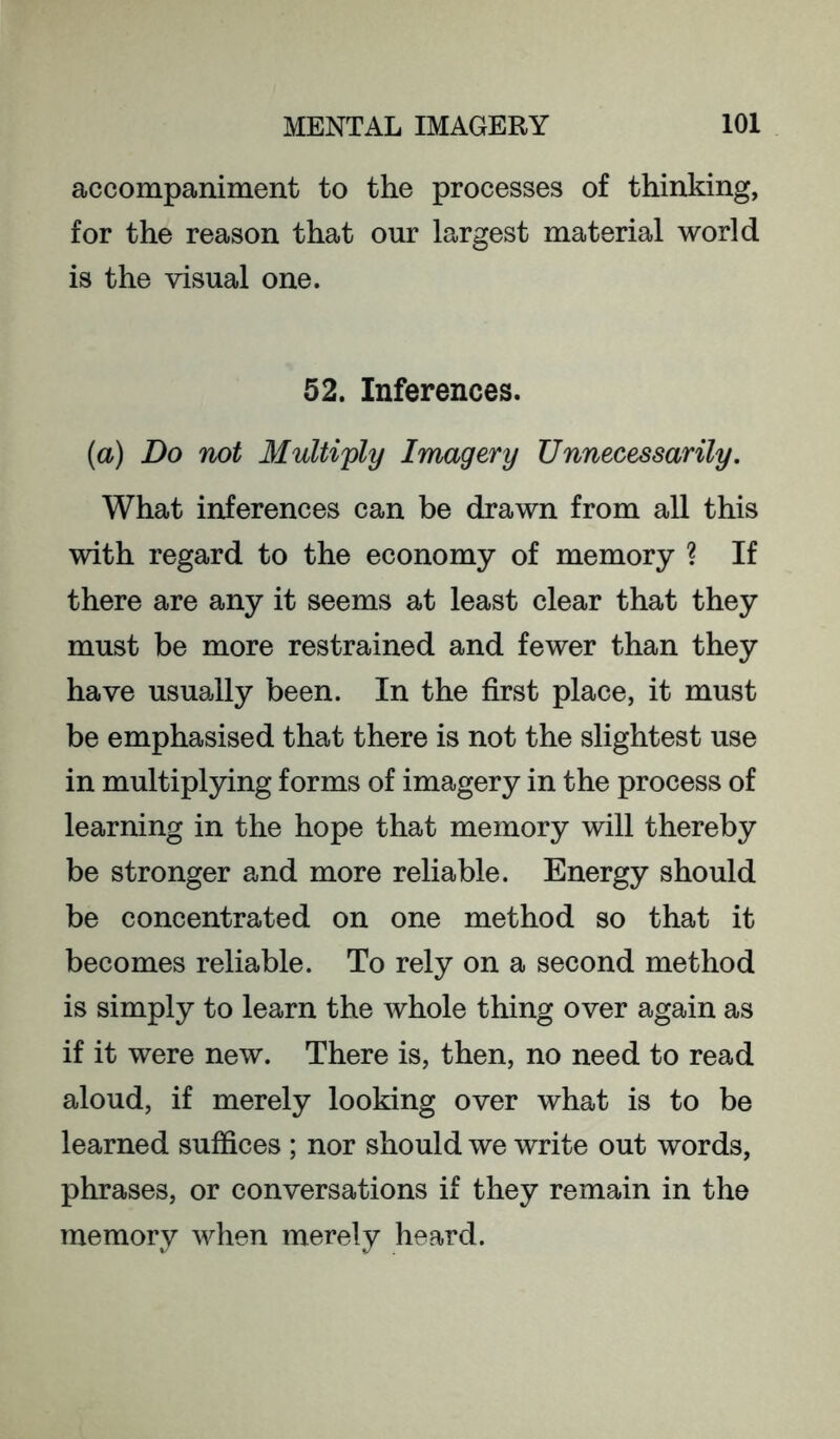 accompaniment to the processes of thinking, for the reason that our largest material world is the visual one. 52. Inferences. (a) Do not Multiply Imagery Unnecessarily. What inferences can be drawn from all this with regard to the economy of memory ? If there are any it seems at least clear that they must be more restrained and fewer than they have usually been. In the first place, it must be emphasised that there is not the slightest use in multiplying forms of imagery in the process of learning in the hope that memory will thereby be stronger and more reliable. Energy should be concentrated on one method so that it becomes reliable. To rely on a second method is simply to learn the whole thing over again as if it were new. There is, then, no need to read aloud, if merely looking over what is to be learned suffices; nor should we write out words, phrases, or conversations if they remain in the memory when merely heard.