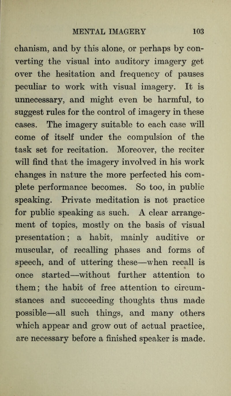 chanism, and by this alone, or perhaps by con- verting the visual into auditory imagery get over the hesitation and frequency of pauses peculiar to work with visual imagery. It is unnecessary, and might even be harmful, to suggest rules for the control of imagery in these cases. The imagery suitable to each case will come of itself under the compulsion of the task set for recitation. Moreover, the reciter will find that the imagery involved in his work changes in nature the more perfected his com- plete performance becomes. So too, in public speaking. Private meditation is not practice for public speaking as such. A clear arrange- ment of topics, mostly on the basis of visual presentation; a habit, mainly auditive or muscular, of recalling phases and forms of speech, and of uttering these—when recall is once started—without further attention to them; the habit of free attention to circum- stances and succeeding thoughts thus made possible—all such things, and many others which appear and grow out of actual practice, are necessary before a finished speaker is made.