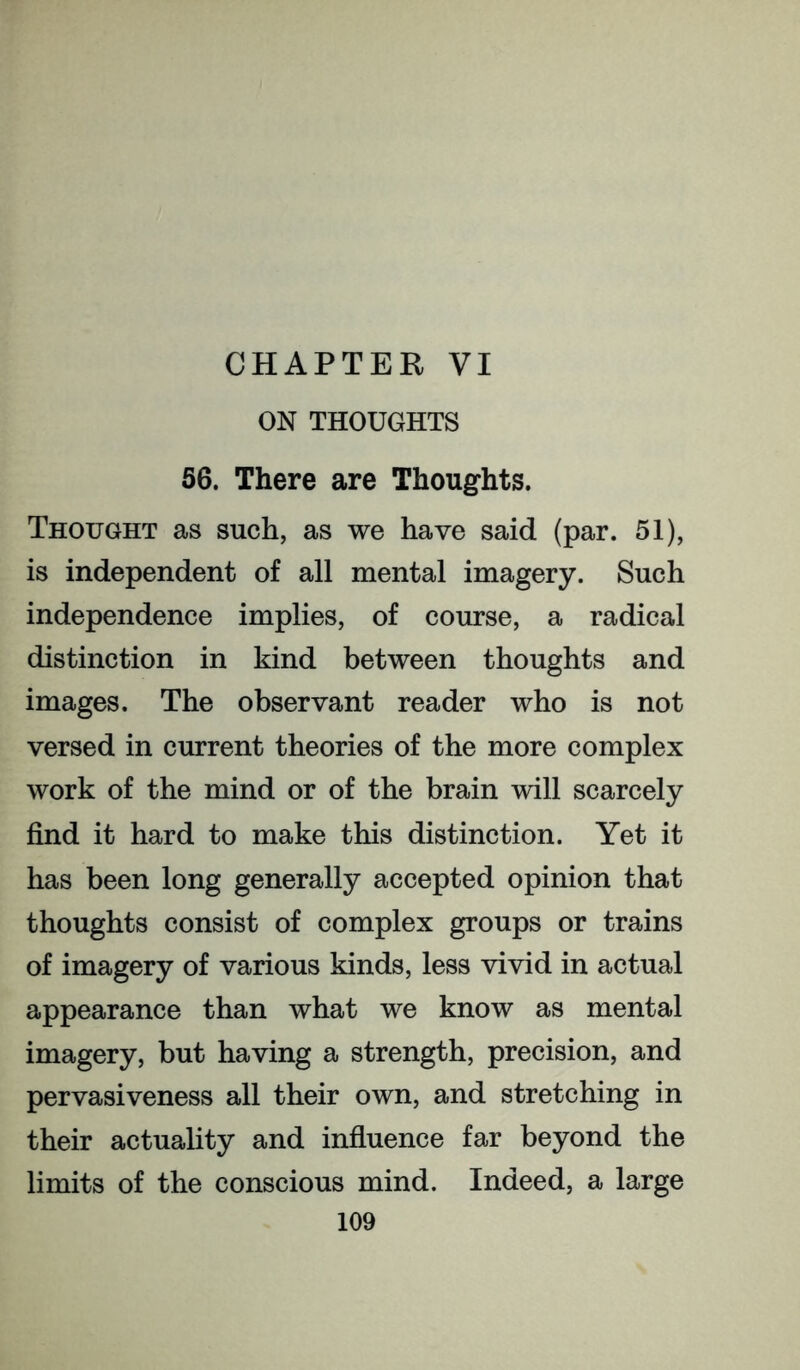 CHAPTER VI ON THOUGHTS 56. There are Thoughts. Thought as such, as we have said (par. 51), is independent of all mental imagery. Such independence implies, of course, a radical distinction in kind between thoughts and images. The observant reader who is not versed in current theories of the more complex work of the mind or of the brain will scarcely find it hard to make this distinction. Yet it has been long generally accepted opinion that thoughts consist of complex groups or trains of imagery of various kinds, less vivid in actual appearance than what we know as mental imagery, but having a strength, precision, and pervasiveness all their own, and stretching in their actuality and infiuence far beyond the limits of the conscious mind. Indeed, a large