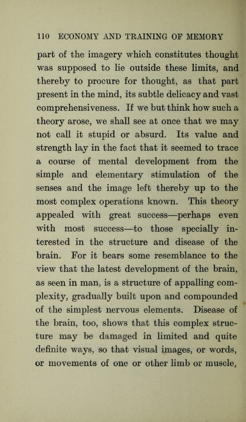 part of the imagery Avhich constitutes thought was supposed to lie outside these limits, and thereby to procure for thought, as that part present in the mind, its subtle delicacy and vast comprehensiveness. If we but think how such a theory arose, we shall see at once that we may not call it stupid or absurd. Its value and strength lay in the fact that it seemed to trace a course of mental development from the simple and elementary stimulation of the senses and the image left thereby up to the most complex operations known. This theory appealed with great success—perhaps even with most success—to those specially in- terested in the structure and disease of the brain. For it bears some resemblance to the view that the latest development of the brain, as seen in man, is a structure of appalling com- plexity, gradually built upon and compounded of the simplest nervous elements. Disease of the brain, too, shows that this complex struc- ture may be damaged in limited and quite definite w'ays, so that visual images, or words, or movements of one or other limb or muscle,