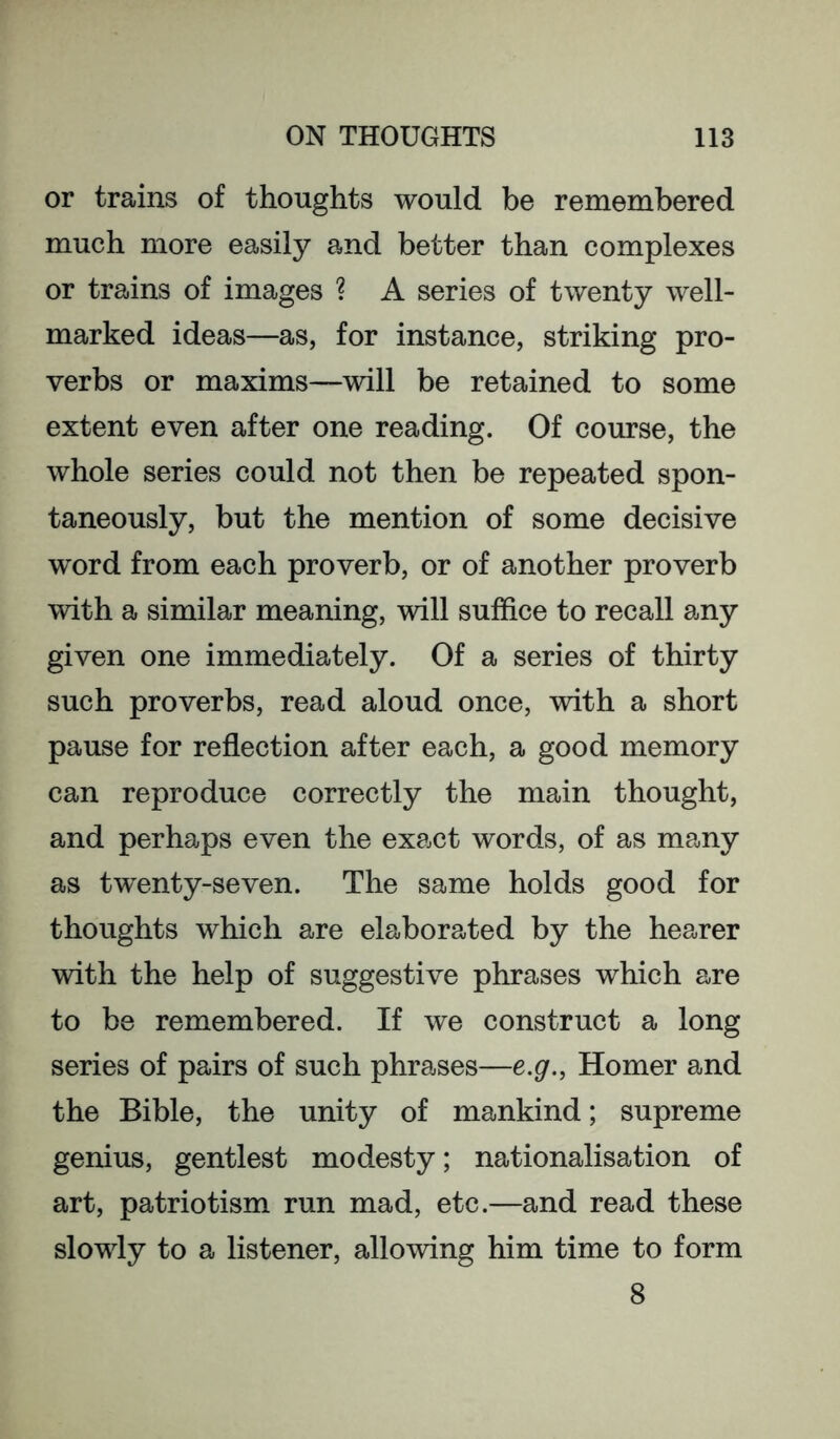 or trains of thoughts would be remembered much more easily and better than complexes or trains of images ? A series of twenty well- marked ideas—as, for instance, striking pro- verbs or maxims—will be retained to some extent even after one reading. Of course, the whole series could not then be repeated spon- taneously, but the mention of some decisive word from each proverb, or of another proverb with a similar meaning, will suffice to recall any given one immediately. Of a series of thirty such proverbs, read aloud once, with a short pause for reflection after each, a good memory can reproduce correctly the main thought, and perhaps even the exact words, of as many as tw^enty-seven. The same holds good for thoughts which are elaborated by the hearer with the help of suggestive phrases which are to be remembered. If we construct a long series of pairs of such phrases—e.g., Homer and the Bible, the unity of mankind; supreme genius, gentlest modesty; nationalisation of art, patriotism run mad, etc.—and read these slowly to a listener, allowing him time to form 8