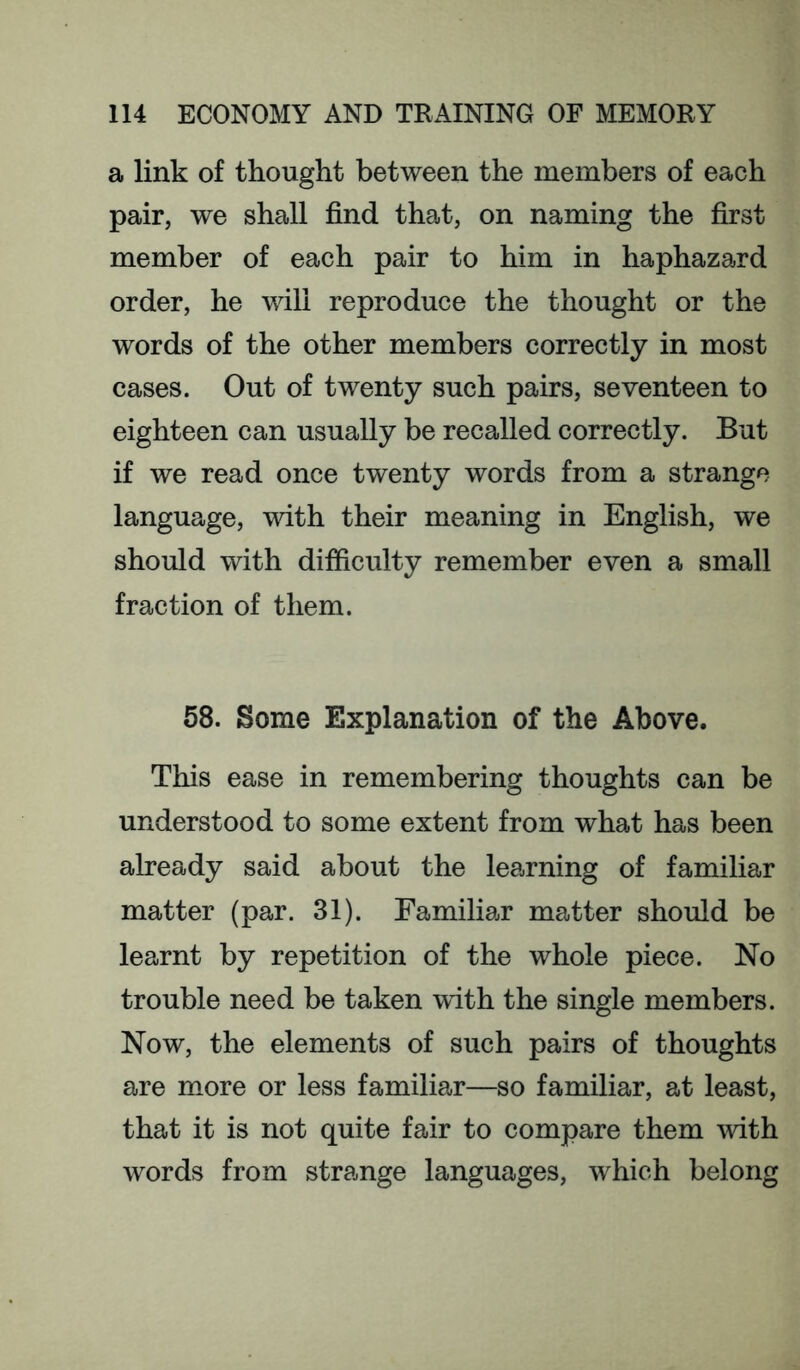 a link of thought between the members of each pair, we shall find that, on naming the first member of each pair to him in haphazard order, he will reproduce the thought or the words of the other members correctly in most cases. Out of twenty such pairs, seventeen to eighteen can usually be recalled correctly. But if we read once twenty words from a strange language, with their meaning in English, we should with difficulty remember even a small fraction of them. 58. Some Explanation of the Above. This ease in remembering thoughts can be understood to some extent from what has been already said about the learning of familiar matter (par. 31). Familiar matter should be learnt by repetition of the whole piece. No trouble need be taken with the single members. Now, the elements of such pairs of thoughts are m^ore or less familiar—so familiar, at least, that it is not quite fair to compare them with words from strange languages, which belong