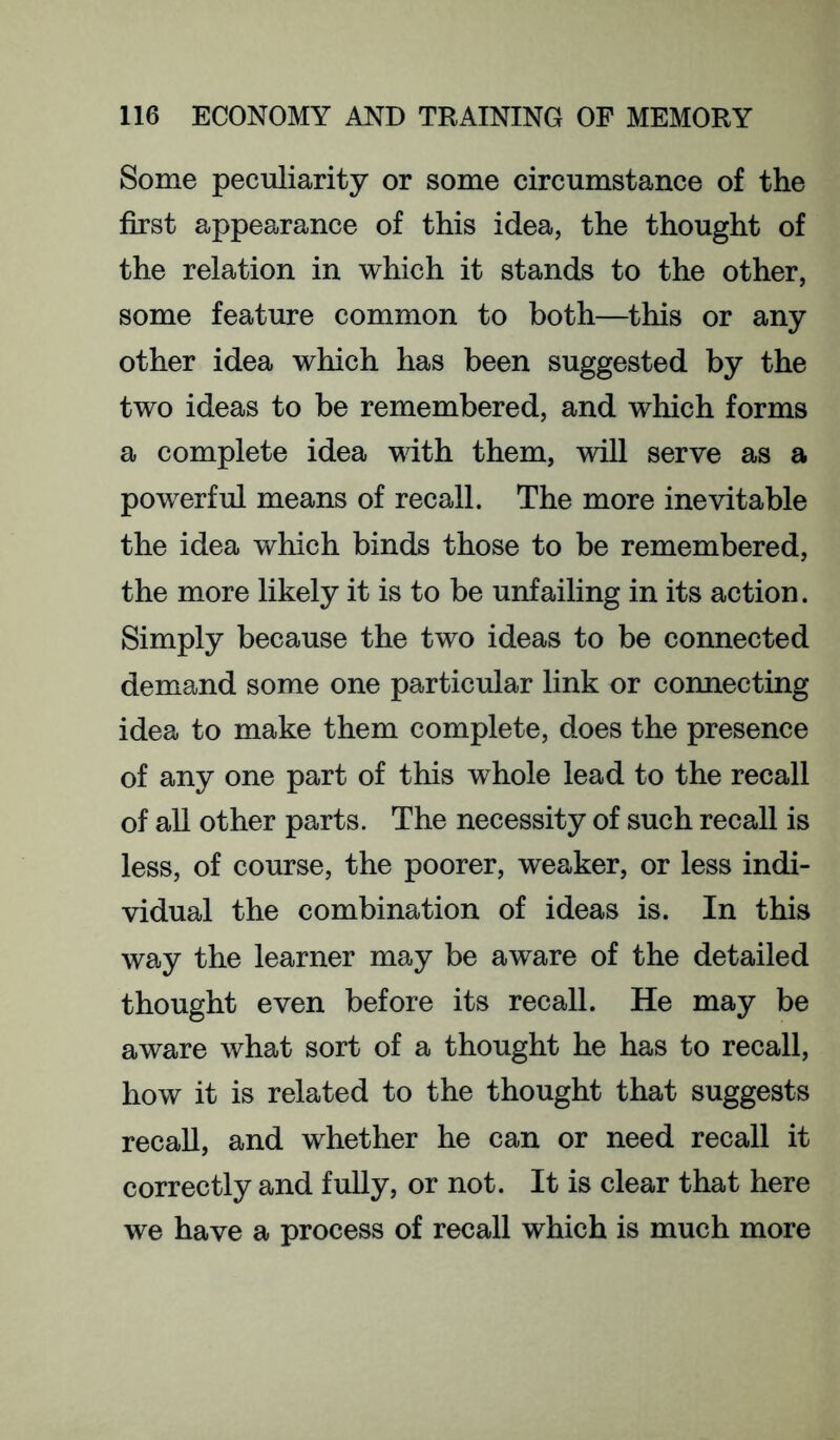 Some peculiarity or some circumstance of the first appearance of this idea, the thought of the relation in which it stands to the other, some feature common to both—this or any other idea which has been suggested by the two ideas to be remembered, and which forms a complete idea wdth them, will serve as a powerful means of recall. The more inevitable the idea which binds those to be remembered, the more likely it is to be unfailing in its action. Simply because the two ideas to be connected demand some one particular link or connecting idea to make them complete, does the presence of any one part of this whole lead to the recall of all other parts. The necessity of such recall is less, of course, the poorer, weaker, or less indi- vidual the combination of ideas is. In this way the learner may be aware of the detailed thought even before its recall. He may be aware what sort of a thought he has to recall, how it is related to the thought that suggests recall, and whether he can or need recall it correctly and fully, or not. It is clear that here we have a process of recall which is much more