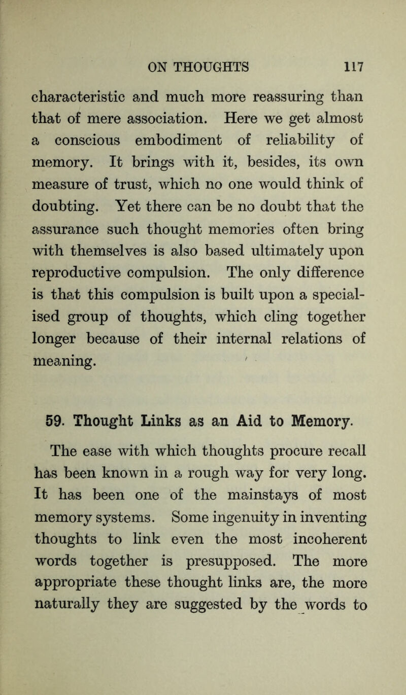 characteristic and much more reassuring than that of mere association. Here we get almost a conscious embodiment of reliability of memory. It brings with it, besides, its own measure of trust, which no one would think of doubting. Yet there can be no doubt that the assurance such thought memories often bring with themselves is also based ultimately upon reproductive compulsion. The only difference is that this compulsion is built upon a special- ised group of thoughts, which cling together longer because of their internal relations of meaning. ' 59. Thought Links as an Aid to Memory. The ease with which thoughts procure recall has been known in a rough way for very long. It has been one of the mainstays of most memory systems. Some ingenuity in inventing thoughts to link even the most incoherent words together is presupposed. The more appropriate these thought links are, the more naturally they are suggested by the words to