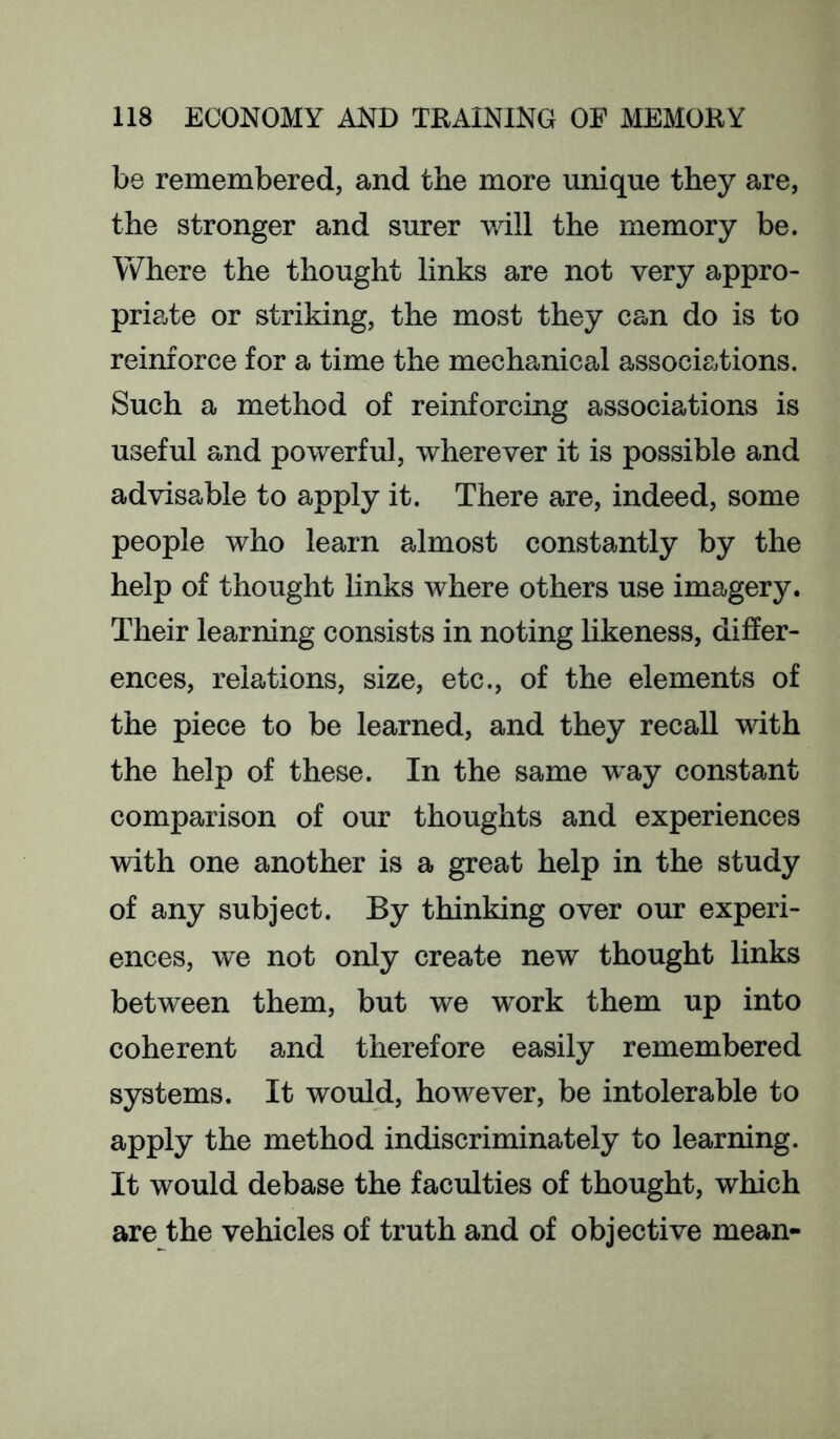 be remembered, and the more unique they are, the stronger and surer will the memory be. Where the thought links are not very appro- priate or striking, the most they can do is to reinforce for a time the mechanical associations. Such a method of reinforcing associations is useful and powerful, wherever it is possible and advisable to apply it. There are, indeed, some people who learn almost constantly by the help of thought links where others use imagery. Their learning consists in noting likeness, differ- ences, relations, size, etc., of the elements of the piece to be learned, and they recall with the help of these. In the same way constant comparison of our thoughts and experiences with one another is a great help in the study of any subject. By thinking over our experi- ences, we not only create new thought links between them, but we work them up into coherent and therefore easily remembered systems. It would, however, be intolerable to apply the method indiscriminately to learning. It would debase the faculties of thought, which are the vehicles of truth and of objective mean-