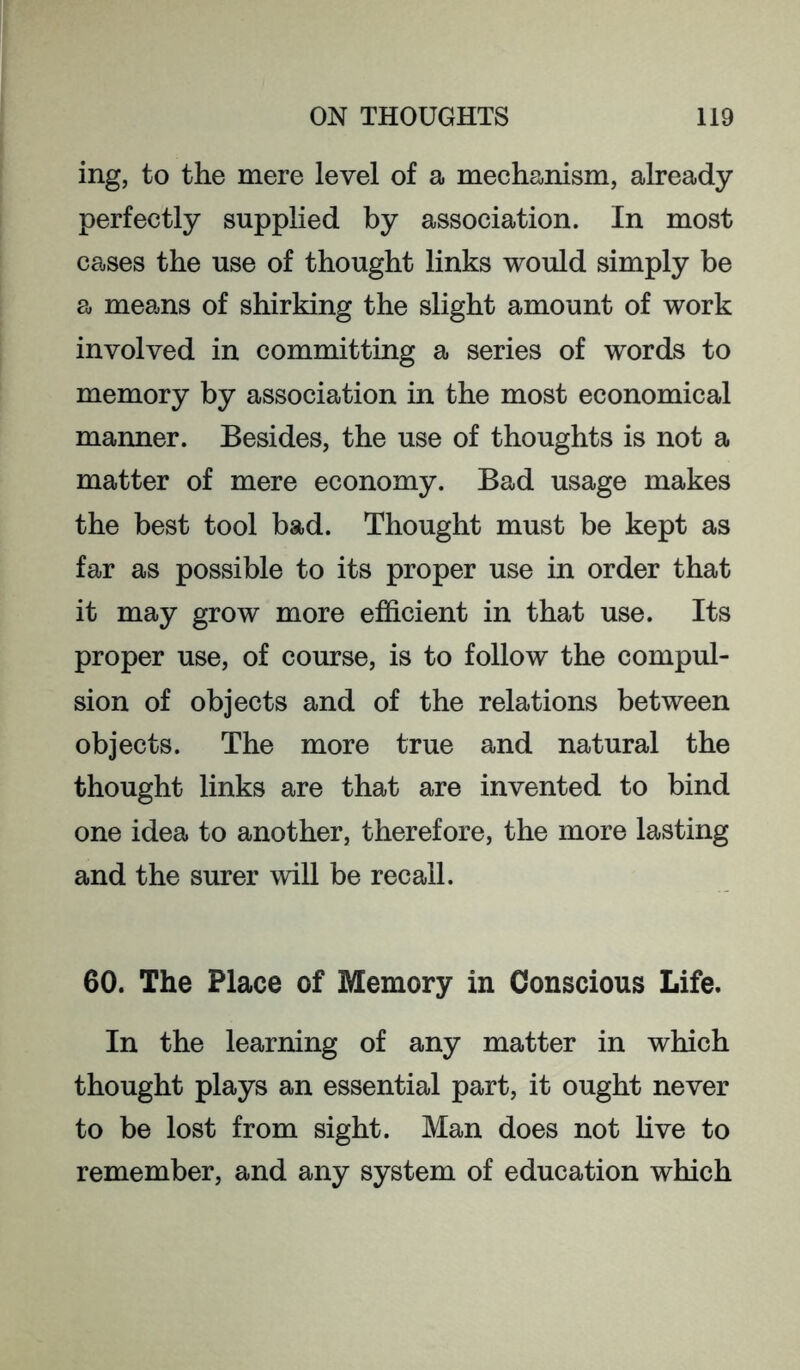 ing, to the mere level of a mechanism, already perfectly supplied by association. In most cases the use of thought links would simply be a means of shirking the slight amount of work involved in committing a series of words to memory by association in the most economical manner. Besides, the use of thoughts is not a matter of mere economy. Bad usage makes the best tool bad. Thought must be kept as far as possible to its proper use in order that it may grow more efficient in that use. Its proper use, of course, is to follow the compul- sion of objects and of the relations between objects. The more true and natural the thought links are that are invented to bind one idea to another, therefore, the more lasting and the surer will be recall. 60. The Place of Memory in Conscious Life. In the learning of any matter in which thought plays an essential part, it ought never to be lost from sight. Man does not hve to remember, and any system of education which