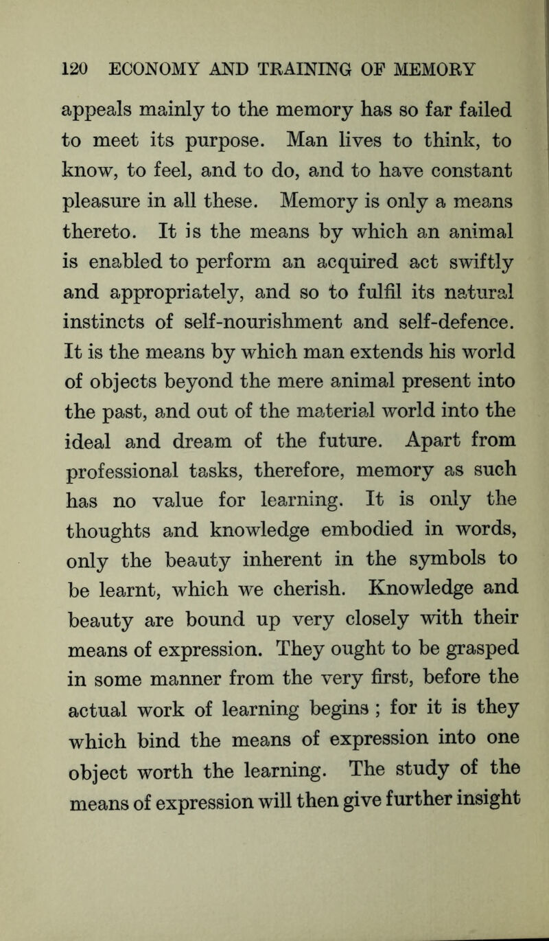 appeals mainly to the memory has so far failed to meet its purpose. Man lives to think, to know, to feel, and to do, and to have constant pleasure in all these. Memory is only a means thereto. It is the means by which an animal is enabled to perform an acquired act swiftly and appropriately, and so to fulfil its natural instincts of self-nourishment and self-defence. It is the means by which man extends his world of objects beyond the mere animal present into the past, and out of the material world into the ideal and dream of the future. Apart from professional tasks, therefore, memory as such has no value for learning. It is only the thoughts and knowledge embodied in words, only the beauty inherent in the symbols to be learnt, which we cherish. Knowledge and beauty are bound up very closely with their means of expression. They ought to be grasped in some manner from the very first, before the actual work of learning begins ; for it is they which bind the means of expression into one object worth the learning. The study of the means of expression will then give further insight