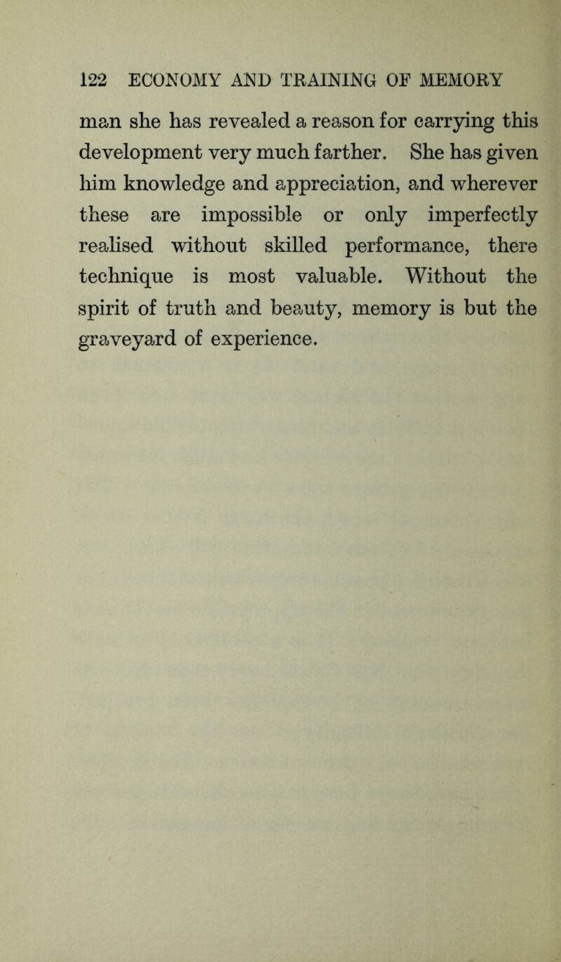 man she has revealed a reason for carrying this development very much farther. She has given him knowledge and appreciation, and wherever these are impossible or only imperfectly realised without skilled performance, there technique is most valuable. Without the spirit of truth and beauty, memory is but the graveyard of experience.