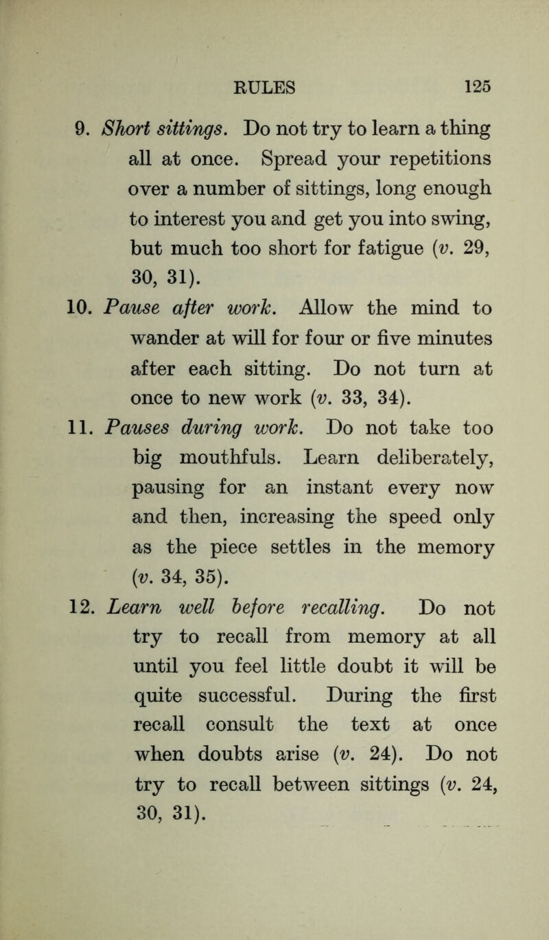 9. Short sittings. Do not try to learn a thing all at once. Spread your repetitions over a number of sittings, long enough to interest you and get you into swing, but much too short for fatigue [v. 29, 30, 31). 10. Pause after work. Allow the mind to wander at will for four or five minutes after each sitting. Do not turn at once to new work (v. 33, 34). 11. Pauses during work. Do not take too big mouthfuls. Learn deliberately, pausing for an instant every now and then, increasing the speed only as the piece settles in the memory (v. 34, 35). 12. Learn well before recalling. Do not try to recall from memory at all until you feel little doubt it will be quite successful. During the first recall consult the text at once when doubts arise {v. 24). Do not try to recall between sittings {v. 24, 30, 31).