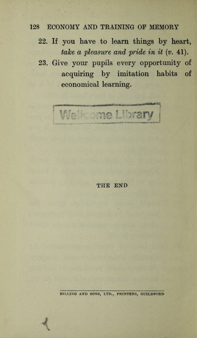 22. If you have to learn things by heart, take a pleasure and pride in it (v. 41). 23. Give your pupils every opportunity of acquiring by imitation habits of economical learning. THE END Btr.T.IKQ AND SONS, LTD., PRINTERS, GUILDFORD