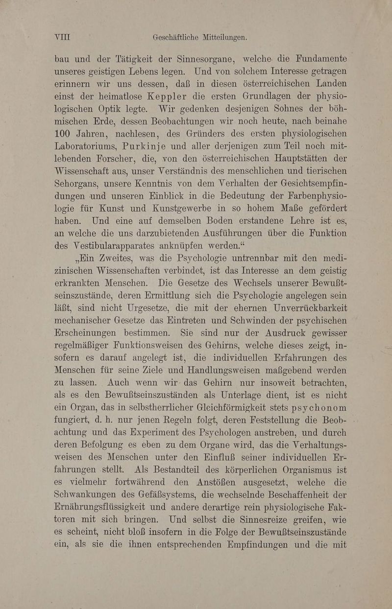 bau und der Tätigkeit der Sinnesorgane, welche die Fundamente unseres geistigen Lebens legen. Und von solchem Interesse getragen erinnern wir uns dessen, daß in diesen österreichischen Landen einst der heimatlose Keppler die ersten Grundlagen der physio- logischen Optik legte. Wir gedenken desjenigen Sohnes der böh- mischen Erde, dessen Beobachtungen wir noch heute, nach beinahe 100 Jahren, nachlesen, des Gründers des ersten physiologischen Laboratoriums, Purkinje und aller derjenigen zum Teil noch mit- lebenden Forscher, die, von den österreichischen Hauptstätten der Wissenschaft aus, unser Verständnis des menschlichen und tierischen Sehorgans, unsere Kenntnis von dem Verhalten der Gesichtsempfin- dungen und unseren Einblick in die Bedeutung der Farbenphysio- logie für Kunst und Kunstgewerbe in so hohem Maße gefördert haben. Und eine auf demselben Boden erstandene Lehre ist es, an welche die uns darzubietenden Ausführungen über die Funktion des Vestibularapparates anknüpfen werden.“ „Kin Zweites, was die Psychologie untrennbar mit den medi- zinischen Wissenschaften verbindet, ist das Interesse an dem geistig erkrankten Menschen. Die Gesetze des Wechsels unserer Bewußt- seinszustände, deren Ermittlung sich die Psychologie angelegen sein läßt, sind nicht Urgesetze, die mit der ehernen Unverrückbarkeit mechanischer Gesetze das Eintreten und Schwinden der psychischen Erscheinungen bestimmen. Sie sind nur der Ausdruck gewisser regelmäßiger Funktionsweisen des Gehirns, welche dieses zeigt, in- sofern es darauf angelegt ist, die individuellen Erfahrungen des Menschen für seine Ziele und Handlungsweisen maßgebend werden zu lassen. Auch wenn wir: das Gehirn nur insoweit betrachten, als es den Bewußtseinszuständen als Unterlage dient, ist es nicht ein Organ, das in selbstherrlicher Gleichförmigkeit stets psychonom fungiert, d. h. nur jenen Regeln folgt, deren Feststellung die Beob- achtung und das Experiment des Psychologen anstreben, und durch deren Befolgung es eben zu dem Organe wird, das die Verhaltungs- weisen des Menschen unter den Einfluß seiner individuellen Er- fahrungen ‚stellt. Als Bestandteil des körperlichen Organismus ist es vielmehr fortwährend den Anstößen ausgesetzt, welche die Schwankungen des Gefäßsystems, die wechselnde Beschaffenheit der Ernährungsflüssigkeit und andere derartige rein physiologische Fak- toren mit sich bringen. Und selbst die Sinnesreize greifen, wie es scheint, nicht bloß insofern in die Folge der Bewußtseinszustände ein, als sie die ihnen entsprechenden Empfindungen und die mit