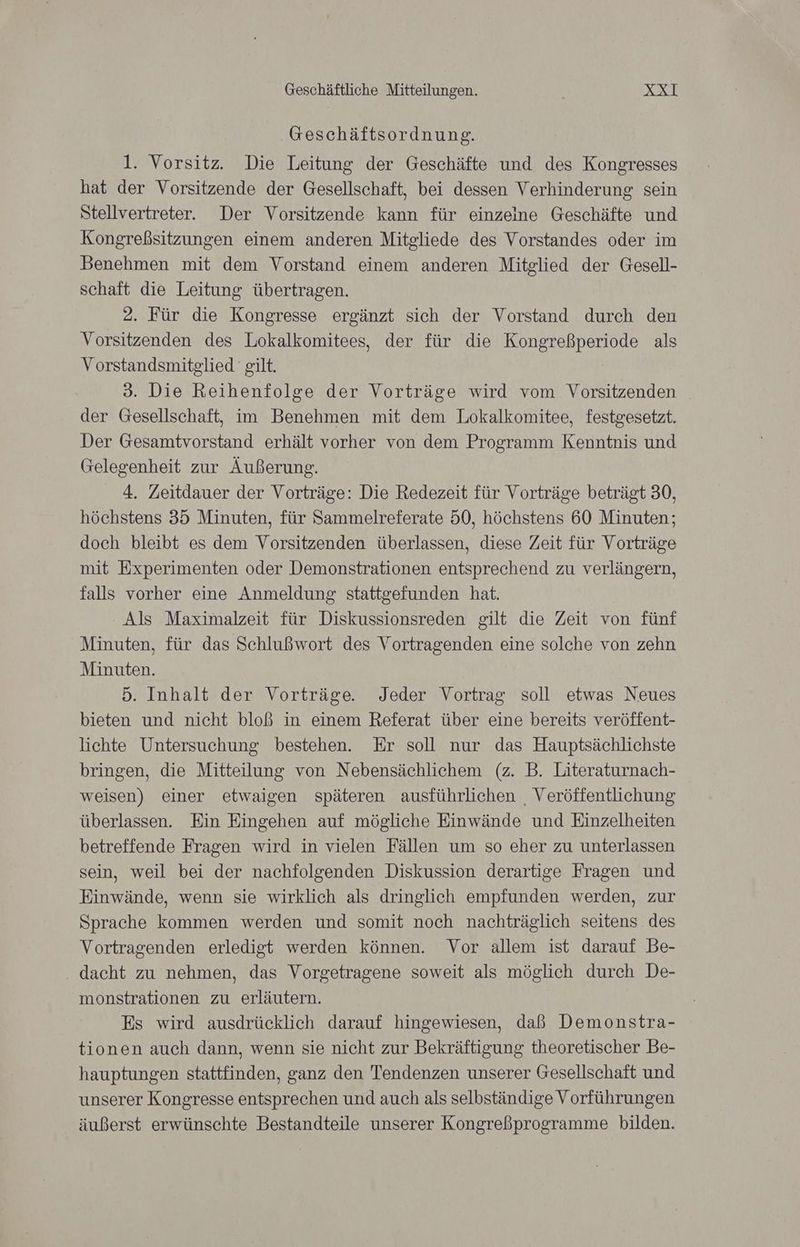Geschäftsordnung. 1. Vorsitz. Die Leitung der Geschäfte und des Kongresses hat der Vorsitzende der Gesellschaft, bei dessen Verhinderung sein Stellvertreter. Der Vorsitzende kann für einzeine Geschäfte und Kongreßsitzungen einem anderen Mitgliede des Vorstandes oder im Benehmen mit dem Vorstand einem anderen Mitglied der Gesell- schaft die Leitung übertragen. 2. Für die Kongresse ergänzt sich der Vorstand durch den Vorsitzenden des Lokalkomitees, der für die Kongreßperiode als Vorstandsmitglied gilt. 3. Die Reihenfolge der Vorträge wird vom Vorsitzenden der Gesellschaft, im Benehmen mit dem Lokalkomitee, festgesetzt. Der Gesamtvorstand erhält vorher von dem Programm Kenntnis und Gelegenheit zur Äußerung. 4. Zeitdauer der Vorträge: Die Redezeit für Vorträge beträgt 30, höchstens 35 Minuten, für Sammelreferate 50, höchstens 60 Minuten; doch bleibt es dem Vorsitzenden überlassen, diese Zeit für Vorträge mit Experimenten oder Demonstrationen entsprechend zu verlängern, falls vorher eine Anmeldung stattgefunden hat. Als Maximalzeit für Diskussionsreden gilt die Zeit von fünf Minuten, für das Schlußwort des Vortragenden eine solche von zehn Minuten. 5. Inhalt der Vorträge. Jeder Vortrag soll etwas Neues bieten und nicht bloß in einem Referat über eine bereits veröffent- lichte Untersuchung bestehen. Er soll nur das Hauptsächlichste bringen, die Mitteilung von Nebensächlichem (z. B. Literaturnach- weisen) einer etwaigen späteren ausführlichen , Veröffentlichung überlassen. Ein Eingehen auf mögliche Einwände und Einzelheiten betreffende Fragen wird in vielen Fällen um so eher zu unterlassen sein, weil bei der nachfolgenden Diskussion derartige Fragen und Einwände, wenn sie wirklich als dringlich empfunden werden, zur Sprache kommen werden und somit noch nachträglich seitens des Vortragenden erledigt werden können. Vor allem ist darauf Be- dacht zu nehmen, das Vorgetragene soweit als möglich durch De- monstrationen zu erläutern. Es wird ausdrücklich darauf hingewiesen, daß Demonstra- tionen auch dann, wenn sie nicht zur Bekräftigung theoretischer Be- hauptungen stattfinden, ganz den Tendenzen unserer Gesellschaft und unserer Kongresse entsprechen und auch als selbständige Vorführungen äußerst erwünschte Bestandteile unserer Kongreßprogramme bilden.