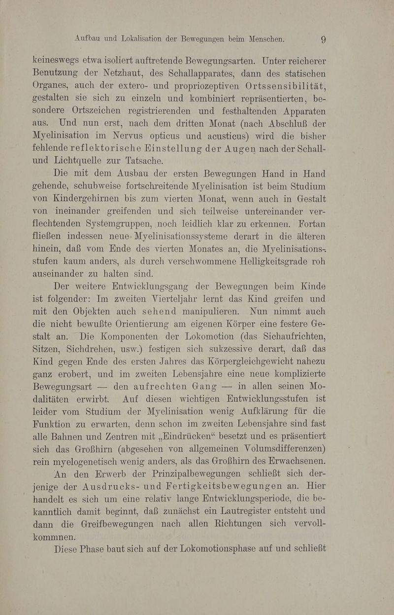 keineswegs etwa isoliert auftretende Bewegungsarten. Unter reicherer Benutzung der Netzhaut, des Schallapparates, dann des statischen Organes, auch der extero- und propriozeptiven Ortssensibilität, gestalten sie sich zu einzeln und kombiniert repräsentierten, be- sondere Ortszeichen registrierenden und festhaltenden Apparaten aus. Und nun erst, nach dem dritten Monat (nach Abschluß der Myelinisation im Nervus opticus und acustieus) wird die bisher fehlende reflektorische Einstellung der Augen nach der Schall- und Lichtquelle zur Tatsache. Die mit dem Ausbau der ersten NER Hand in Hand gehende, schubweise fortschreitende Myelinisation ist beim Studium von Kindergehirnen bis zum vierten Monat, wenn auch in Gestalt von ineinander greifenden und sich teilweise untereinander ver- flechtenden Systemgruppen, noch leidlich klar zu erkennen. Fortan fließen indessen neue- Myelinisationssysteme derart in die älteren hinein, daß vom Ende des vierten Monates an, die Myelinisations- stufen kaum anders, als durch verschwommene Helligkeitsgrade roh auseinander zu halten sind. Der weitere Entwicklungsgang der Bewegungen beim Kinde ist folgender: Im zweiten Vierteljahr lernt das Kind greifen und mit den Objekten auch sehend manipulieren. Nun nimmt auch die nicht bewußte Orientierung am eigenen Körper eine festere Ge- stalt an. Die Komponenten der Lokomotion (das Sichaufrichten, Sitzen, Sichdrehen, usw.) festigen sich sukzessive derart, daß das Kind gegen Ende des ersten Jahres das Körpergleichgewicht nahezu ganz erobert, und im zweiten Lebensjahre eine neue komplizierte Bewegungsart — den aufrechten Gang — in allen seinen Mo- dalitäten erwirbt. Auf diesen wichtigen Entwicklungsstufen ist leider vom Studium der Myelinisation wenig Aufklärung für die Funktion zu erwarten, denn schon im zweiten Lebensjahre sind fast alle Bahnen und Zentren mit „Eindrücken“ besetzt und es präsentiert sich das Großhirn (abgesehen von allgemeinen Volumsdifferenzen) rein myelogenetisch wenig anders, als das Großhirn des Erwachsenen. An den Erwerb der Prinzipalbewegungen schließt sich der- jenige der Ausdrucks- und Fertigkeitsbewegungen an. Hier handelt es sich um eine relativ lange Entwicklungsperiode, die be- kanntlich damit beginnt, daß zunächst ein Lautregister entsteht und dann die Greifbewegungen nach allen Richtungen sich vervoll- kommnen. Diese Phase baut sich auf der Lokomotionsphase auf und schließt