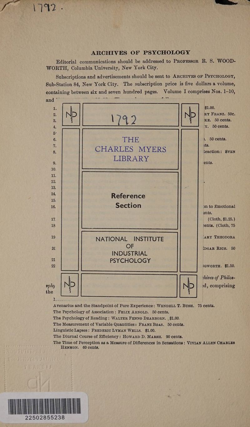 and — @ 1 1. | | N $1.00. 2. RY FRANZ. 50c. 3. \ 7 y, P KE. 50 cents. 4, y. 50 cents. 5° | 6. THE . 50 cents. as its. 8. CHARLES MYERS teaction : SVEN LIBRARY | 9. ents. 10. Saamaed | 11. | 12. . 13. | i Reference 16. Section on to Emotional ents, 17, _ (Cloth, $1.25.) 18 vents. (Cloth, 75 . NATIONAL INSTITUTE ar Rae 20 OF IDGAR RICE. 50 INDUSTRIAL 21 PSYCHOLOGY 22 YGWORTH. $1.50. shives of Philos- id, comprising wom |N Lemans Avenarius and the Standpoint of Pure Experience: WENDELL T. BusH. 75 cents. The Psychology of Association: FELIX ARNOLD. 50 cents. The Psychology of Reading : WALTER FENNO DEARBORN. . $1.00. The Measurement of Variable Quantities: FRANZ Boas., 50 cents. Linguistic Lapses: FREDERIC LYMAN WELIS. $1.00. The Diurnal Course of Efficiency: Howarp D. MarsH. 90 cents. The Time of Perception as a Measure of Differences in Sensations: VIVIAN ALLEN CHARLES HENMON. 60 cents.