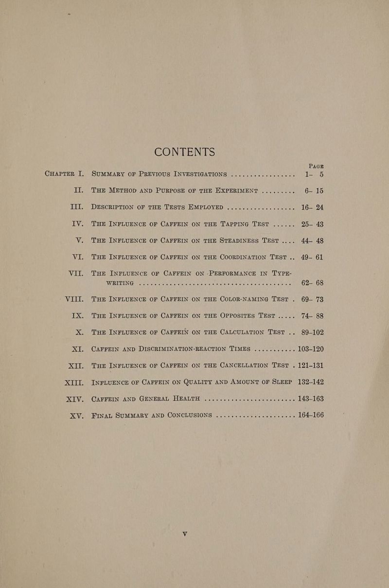 CHAPTER I, II. EL WeRUE: CONTENTS PaG SUMMARY OF PREVIOUS INVESTIGATIONS ..........eeeee08 I- 5 THE METHOD AND PURPOSE OF THE EXPERIMENT ......... 6- 15 DESCRIPTION OF THE TESTS EMPLOYED ..............000- 16— 24 THE INFLUENCE OF CAFFEIN ON THE TAPPING TEST ...... 25-— 43 THE INFLUENCE OF CAFFEIN ON THE STEADINESS TEST .... 44— 48 THE INFLUENCE OF CAFFEIN ON THE COORDINATION TEST... 49- 61 THE INFLUENCE OF CAFFEIN ON PERFORMANCE IN TYPE- WRENN CLirrami arate ina-a iret avares soe ate tig ale tgrete aha! aila’y Shere oh iotalee a) & 62- 68 THE INFLUENCE OF CAFFEIN ON THE COLOR-NAMING TEST . 69-— 73 THE INFLUENCE OF CAFFEIN ON THE OPPOSITES TEST ..... 74— 88 THE INFLUENCE OF CAFFEIN ON THE CALCULATION TEST .. 89-102 CAFFEIN AND DISCRIMINATION-REACTION TIMES ........... 103-120 THE INFLUENCE OF CAFFEIN ON THE CANCELLATION TEST . 121-131 INFLUENCE OF CAFFEIN ON QUALITY AND AMOUNT OF SLEEP 132-142 CAFFEIN AND GENERAL HEALTH 143-163 eneerees eee eee eee eee ee eee FINAL SUMMARY AND CONCLUSIONS 164-166 eoererees eee eee eee ese ee @
