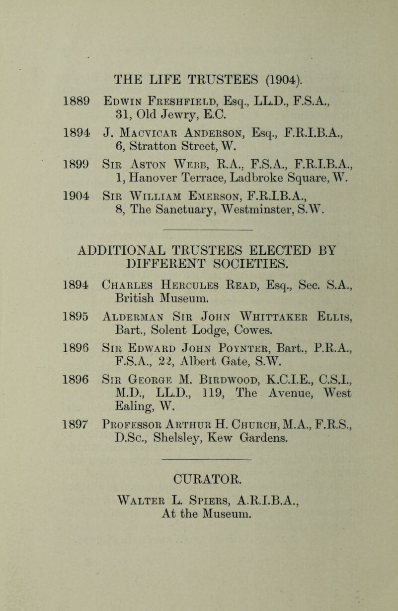 THE LIFE TRUSTEES (1904). 1889 Edwin Freshfield, Esq., LL.D., F.S.A., 31, Old Jewry, E.C. 1894 J. Macvioar Anderson, Esq., F.R.I.B.A., 6, Stratton Street, W. 1899 Sir Aston Webb, R.A., F.S.A., F.R.I.B.A., 1, Hanover Terrace, Ladbroke Square, W. 1904 Sir William Emerson, F.R.I.B.A., 8, The Sanctuary, Westminster, S.W. ADDITIONAL TRUSTEES ELECTED BY DIFFERENT SOCIETIES. 1894 Charles Hercules Read, Esq., Sec. S.A., British Museum. 1895 Alderman Sir John Whittaker Ellis, Bart., Solent Lodge, Cowes. 1896 Sir Edward John Poynter, Bart., P.R.A., F.S.A., 22, Albert Gate, S.W. 1896 Sir George M. Birdwood, K.C.I.E., C.S.L, M.D., LL.D., 119, The Avenue, West Ealing, W, 1897 Professor Arthur H. Church, M.A., F.R.S., D.Sc., Shelsley, Kew Gardens. CURATOR. Walter L. Spiers, A.R.I.B.A., At the Museum.