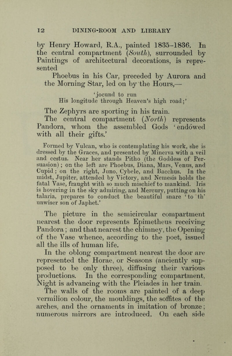 by Henry Howard, R.A., painted 1835-1836. In the central compartment {South), surrounded by Paintings of architectural decorations, is repre- sented Phoebus in his Car, preceded by Aurora and the Morning Star, led on by the Hours,— ‘jocund to run His longitude through Heaven’s high road;’ The Zephyrs are sporting in his train. The central compartment {North) represents Pandora, whom the assembled Gods ‘ endowed with all their gifts.’ Formed by Vulcan, who is contemplating his work, she is dressed by the Graces, and presented by Minerva with a veil and cestus. Near her stands Pitho (the Goddess of Per- suasion) ; on the left are Phoebus, Diana, Mars, Venus, and Cupid ; on the right, Juno, Cybele, and Bacchus. In the midst, Juj)iter, attended by Victory, and Nemesis holds the fatal Vase, fraught with so much mischief to mankind. Iris is hovering in the sky admiring, and Mercury, putting on his talaria, prepares to conduct the beautiful snare ‘to'th’ unwiser son of Japhet.’ The picture in the semicircular compartment nearest the door represents Epimetheus receiving Pandora; and that nearest the chimney, the Opening of the Vase whence, according to the poet, issued all the ills of human life. In the oblong compartment nearest the door are represented the Horae, or Seasons (anciently sup- posed to be only three), diffusing their various productions. In the corresponding compartment, Night is advancing with the Pleiades in her train. The walls of the rooms are painted of a deep vermilion colour, the mouldings, the soffites of the arches, and the ornaments in imitation of bronze; numerous mirrors are introduced. On each side