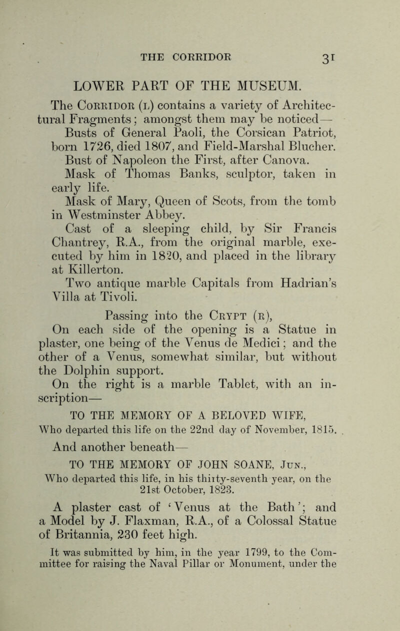 LOWER PART OF THE MUSEUM. The Corridor (l) contains a variety of Architec- tural Fragments; amongst them may he noticed— Busts of General Paoli, the Corsican Patriot, horn 1726, died 1807, and Field-Marshal Blucher. Bust of Napoleon the First, after Canova. Mask of Thomas Banks, sculptor, taken in early life. Mask of Mary, Queen of Scots, from the tomh in Westminster Ahhey. Cast of a sleeping child, hy Sir Francis Chan trey, R.A., from the original marhle, exe- cuted hy him in 1820, and placed in the lihraiy at Killerton. Two antique marhle Capitals from Hadrian’s Villa at Tivoli. Passing into the Crypt (r), On each side of the opening is a Statue in plaster, one heingf of the Venus de Medici; and the other of a Venus, somewhat similar, hut without the Dolphin support. On the right is a marhle Tablet, with an in- scription— TO THE MEMORY OF A BELOVED WIFE, Who departed this life on the 22nd clay of November, 1815. And another beneath— TO THE MEMORY OF JOHN SOANE, Jun., Who departed this life, in his thirty-seventh year, on the 21st October, 1823. A plaster cast of ‘ Venus at the Bath ’; and a Model hy J. Flaxman, R.A., of a Colossal Statue of Britannia, 230 feet high. It was submitted by him, in the year 1799, to the Com- mittee for raising the Naval Pillar or Monument, under the