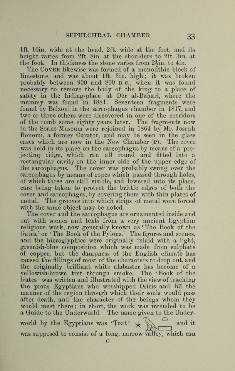 1ft. lOin. wide at the head, 2ft. wide at the foot, and its height varies from 2ft. Sin. at the shoulders to 2ft. 3in. at the foot. In thickness the stone varies from 2^in. to 4in. The Cover likewise was formed of a monolithic block of limestone, and was about 1ft. Sin. high ; it was broken probably between 900 and 800 b.c., when it was found necessary to remove the body of the king to a place of safety in the hiding-place at Her al-Bahari, where the mummy was found in 1881. Seventeen fragments were found by Belzoni in the sarcophagus chamber in 1817, and two or three others were discovered in one of the corridors of the tomb some eighty years later. The fragments now in the Soane Museum were rejoined in 1864 by Mr. Joseph Bonomi, a former Curator, and may be seen in the glass cases which are now in the New Chamber (p). The cover was held in its place on the sarcophagus by means of a pro- jecting ridge, which ran all round and fitted into a rectangular cavity on the inner side of the upper edge of the sarcophagus. The cover was probably swung over the sarcophagus by means of ropes which passed through holes, of which three are still visible, and lowered into its place, care being taken to protect the brittle edges of both the cover and sarcophagus, by covering them with thin plates of metal. The grooves into which strips of metal were forced with the same object may be noted. The cover and the sarcophagus are ornamented inside and out with scenes and texts from a very ancient Egyptian religious work, now generally known as ‘ The Book of the Gates,’ or ‘ The Book of the Pylons.’ The figures and scenes, and the hieroglyphics were originally inlaid with a light, greenish-blue composition which was made from sulphate of copper, but the dampness of the English climate has caused the fillings of most of the characters to drop out, and the originally brilliant white alabaster has become of a yellowish-brown tint through smoke. The ‘ Book of the Gates ’ was written and illustrated with the view of teaching the pious Egyptians who worshipped Osiris and Ra the manner of the region through which their souls would pass after death, and the character of the beings whom they would meet there ; in short, the work was intended to be a Guide to the Underworld. The name given to the Under- world by the Egyptians was ‘ Tuat ’ was supposed to consist of a long, narrow valley, which ran C