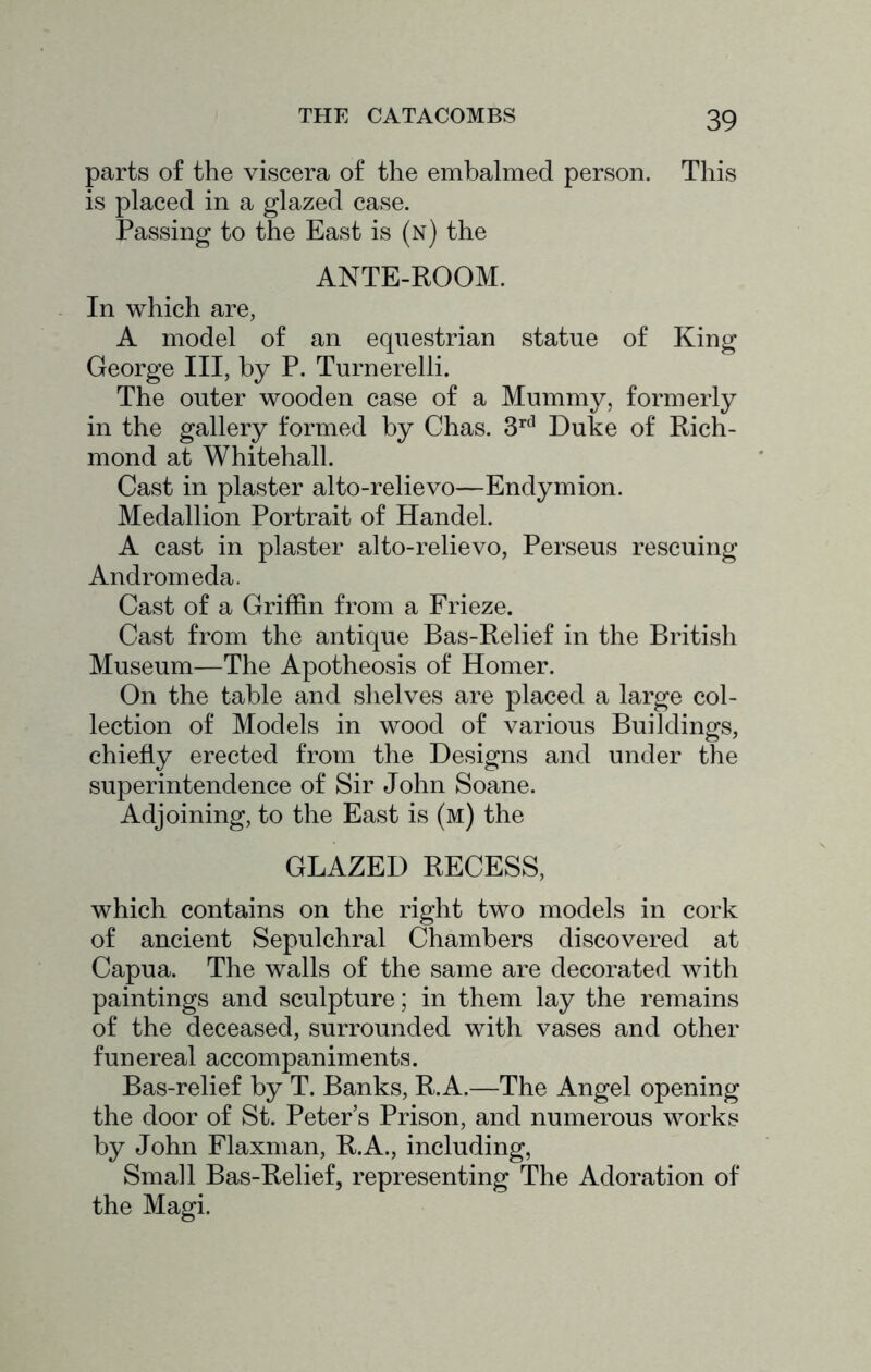 parts of the viscera of the embalmed person. This is placed in a glazed case. Passing to the East is (n) the ANTE-ROOM. In which are, A model of an equestrian statue of King George III, by P. Turnerelli. The outer wooden case of a Mummy, formerly in the gallery formed by Chas. Duke of Rich- mond at Whitehall. Cast in plaster alto-relievo—Endymion. Medallion Portrait of Handel. A cast in plaster alto-relievo, Perseus rescuing Andromeda. Cast of a Griffin from a Frieze. Cast from the antique Bas-Relief in the British Museum—The Apotheosis of Homer. On the table and shelves are placed a large col- lection of Models in wood of various Buildings, chiefly erected from the Designs and under the superintendence of Sir John Soane. Adjoining, to the East is (m) the GLAZED RECESS, which contains on the right two models in cork of ancient Sepulchral Chambers discovered at Capua. The walls of the same are decorated with paintings and sculpture; in them lay the remains of the deceased, surrounded with vases and other funereal accompaniments. Bas-relief by T. Banks, R.A.—The Angel opening the door of St. Peter’s Prison, and numerous works by John Flaxnian, R.A., including, Small Bas-Relief, representing The Adoration of the Magi.