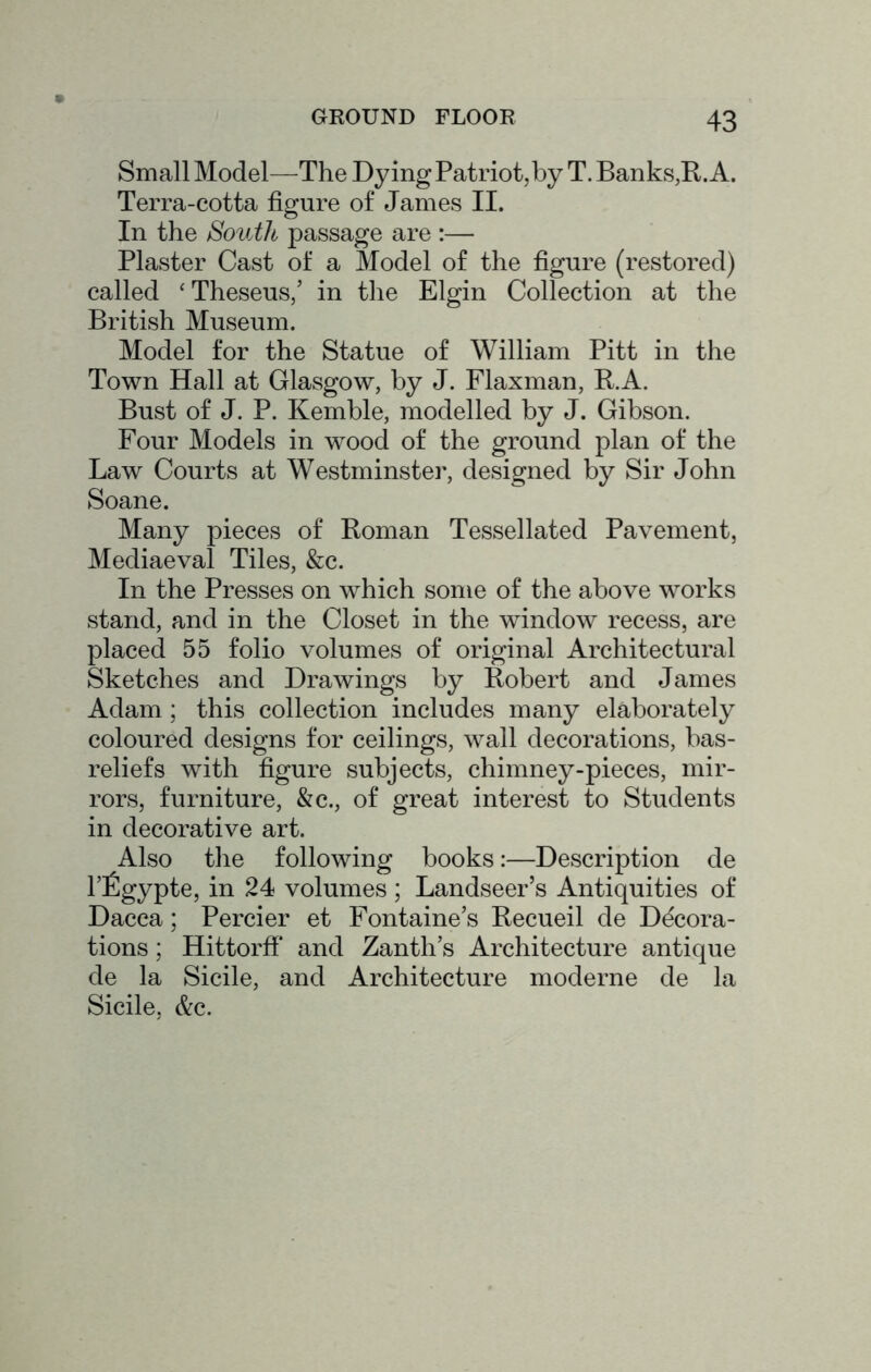Small Model—The Dying Patriot,by T. Banks,R. A. Terra-cotta figure of James II. In the South passage are :— Plaster Cast of a Model of the figure (restored) called ' Theseus,’ in the Elgin Collection at the British Museum. Model for the Statue of William Pitt in the Town Hall at Glasgow, by J. Flaxman, R.A. Bust of J. P. Kemble, modelled by J. Gibson. Four Models in wood of the ground plan of the Law Courts at Westminster, designed by Sir John Soane. Many pieces of Roman Tessellated Pavement, Mediaeval Tiles, &c. In the Presses on which some of the above works stand, and in the Closet in the window recess, are placed 55 folio volumes of original Architectural Sketches and Drawings by Robert and James Adam; this collection includes many elaborately coloured designs for ceilings, wall decorations, bas- reliefs with figure subjects, chimney-pieces, mir- rors, furniture, &c., of great interest to Students in decorative art. Also the following books:—Description de I’figypte, in 24 volumes ; Landseer’s Antiquities of Dacca; Percier et Fontaine’s Recueil de Decora- tions ; Hittorff and Zanth’s Architecture antique de la Sicile, and Architecture moderne de la Sicile, &c.