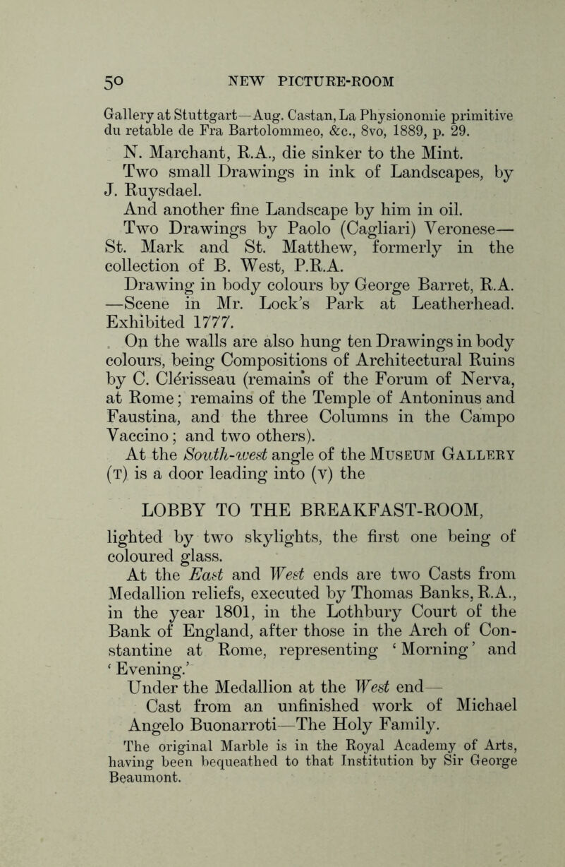 Gallery at Stuttgart—Aug. Castan, La Physionomie primitive du retable cle Fra Bartolommeo, &c., 8vo, 1889, p. 29. N. Marchant, R.A., die sinker to the Mint. Two small Drawings in ink of Landscapes, by J. Ruysdael. And another fine Landscape by him in oil. Two Drawings by Paolo (Cagliari) Veronese— St. Mark and St. Matthew, formerly in the collection of B. West, P.R.A. Drawing in body colours by George Barret, R.A. —Scene in Mr. Lock’s Park at Leatherhead. Exhibited 1777. . On the walls are also hung ten Drawings in body colours, being Compositions of Architectural Ruins by C. Cl^risseau (remains of the Forum of Nerva, at Rome; remains of the Temple of Antoninus and Faustina, and the three Columns in the Campo Vaccino ; and two others). At the South-iuest angle of the Museum Gallery (t) is a door leading into (v) the LOBBY TO THE BREAKFAST-ROOM, lighted by two skylights, the first one being of coloured glass. At the Ead and Wed ends are two Casts from Medallion reliefs, executed by Thomas Banks, R.A., in the year 1801, in the Lothbury Court of the Bank of England, after those in the Arch of Con- stantine at Rome, representing ‘ Morning ’ and ‘ Evening.’ Under the Medallion at the Wed end— Cast from an unfinished work of Michael Angelo Buonarroti—The Holy Family. The original Marble is in the Royal Academy of Arts, having been bequeathed to that Institution by Sir George Beaumont.