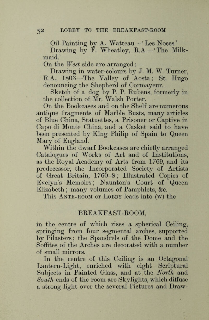 Oil Painting by A. Watteau—^ Les Noces.’ Drawing by F. Wheatley, R. A.—‘ The Milk- maid.’ On the West side are arranged:— Drawing in water-colours by J. M. W. Turner, R.A., 1803—The Valley of Aosta; St. Hugo denouncing the Shepherd of Cormayeur. Sketch of a dog by P. P. Rubens, formerly in the collection of Mr. Walsh Porter. On the Bookcases and on the Shelf are numerous antique fragments of Marble Busts, many articles of Blue China, Statuettes, a Prisoner or Captive in Capo di Monte China, and a Casket said to have been presented by King Philip of Spain to Queen Mary of England. Within the dwarf Bookcases are chiefly arranged Catalogues of Works of Art and of Institutions, as the Royal Academy of Arts from 1769, and its predecessor, the Incorporated Society of Artists of Great Britain, 1760-8; Illustrated Copies of Evelyn’s Memoirs; Naunton’s Court of Queen Elizabeth; many volumes of Pamphlets, &c. This Ante-ROOM or Lobby leads into (w) the BREAKFAST-ROOM, in the centre of which rises a spherical Ceiling, springing from four segmental arches, supported by Pilasters; the Spandrels of the Dome and the Soffites of the Arches are decorated with a number of small mirrors. In the centre of this Ceiling is an Octagonal Lantern-Light, enriched with eight Scriptural Subjects in Painted Glass, and at the North and South ends of the room are Skylights, which diffuse a strong light over the several Pictures and Draw-