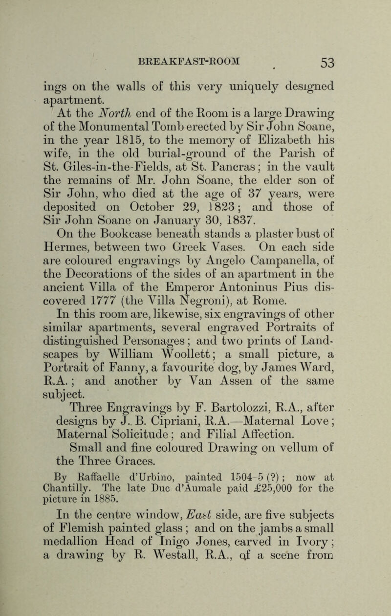 ings on the walls of this very uniquely designed apartment. At the North end of the Room is a large Drawing of the Monumental Tomb erected by Sir John Soane, in the year 1815, to the memory of Elizabeth his wife, in the old burial-ground of the Parish of St. Giles-in-the-Fields, at St. Pancras; in the vault the remains of Mr. John Soane, the elder son of Sir John, who died at the age of 37 years, were deposited on October 29, 1823; and those of Sir John Soane on January 30, 1837. On the Bookcase beneath stands a plaster bust of Hermes, between two Greek Vases. On each side are coloured engravings by Angelo Campanella, of the Decorations of the sides of an apartment in the ancient Villa of the Emperor Antoninus Pius dis- covered 1777 (the Villa Negroni), at Rome. In this room are, likewise, six engravings of other similar apartments, several engraved Portraits of distinguished Personages; and two prints of Land- scapes by William Woollett; a small picture, a Portrait of Fanny, a favourite dog, by James Ward, R.A.; and another by Van Assen of the same subject. Three Engravings by F. Bartolozzi, R.A., after designs by J., B. Cipriani, R.A.—Maternal Love ; Maternal Solicitude; and Filial Affection. Small and fine coloured Drawing on vellum of the Three Graces. By Raffaelle d’Urbino, painted 1504-5 (?); now at Chantilly. The late Due d’Aumale paid £25,000 for the picture in 1885. In the centre window. East side, are five subjects of Flemish painted glass ; and on the jambs a small medallion Head of Inigo Jones, carved in Ivory; a drawing by R. Westall, R.A., cj a scene from