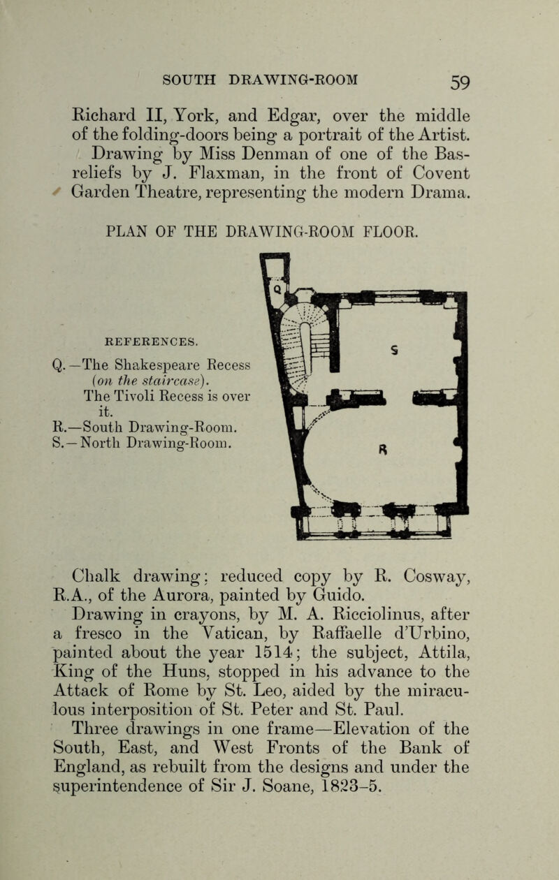 Richard II, York, and Edgar, over the middle of the folding-doors being a portrait of the Artist. Drawing by Miss Denman of one of the Bas- reliefs by J. Flaxman, in the front of Covent ^ Garden Theatre, representing the modern Drama. PLAN OF THE DRAWING-ROOM FLOOR. REFERENCES. Q. —The Shakespeare Recess {on the staircase). The Tivoli Recess is over it, R. —South Drawing-Room. S. —North Drawing-Room. Chalk drawing : reduced copy by R. Cosway, R.A., of the Aurora, painted by Guido. Drawing in crayons, by M. A. Ricciolinus, after a fresco in the Vatican, by RafFaelle d’Urbino, painted about the year 1514; the subject, Attila, King of the Huns, stopped in his advance to the Attack of Rome by St. Leo, aided by the miracu- lous interposition of St. Peter and St. Paul. Three drawings in one frame—Elevation of the South, East, and West Fronts of the Bank of England, as rebuilt from the designs and under the superintendence of Sir J. Soane, 1823-5.